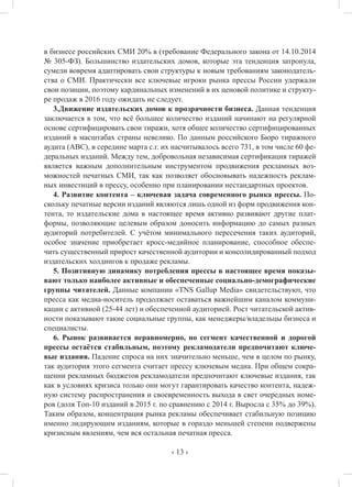‹ 13 ›
в бизнесе российских СМИ 20% в (требование Федерального закона от 14.10.2014
№ 305-ФЗ). Большинство издательских домов, которые эта тенденция затронула,
сумели вовремя адаптировать свои структуры к новым требованиям законодатель-
ства о СМИ. Практически все ключевые игроки рынка прессы России удержали
свои позиции, поэтому кардинальных изменений в их ценовой политике и структу-
ре продаж в 2016 году ожидать не следует.
3.Движение издательских домов к прозрачности бизнеса. Данная тенденция
заключается в том, что всё большее количество изданий начинают на регулярной
основе сертифицировать свои тиражи, хотя общее количество сертифицированных
изданий в масштабах страны невелико. По данным российского Бюро тиражного
аудита (АВС), в середине марта с.г. их насчитывалось всего 731, в том числе 60 фе-
деральных изданий. Между тем, добровольная независимая сертификация тиражей
является важным дополнительным инструментом продвижения рекламных воз-
можностей печатных СМИ, так как позволяет обосновывать надежность реклам-
ных инвестиций в прессу, особенно при планировании нестандартных проектов.
4. Развитие контента – ключевая задача современного рынка прессы. По-
скольку печатные версии изданий являются лишь одной из форм продвижения кон-
тента, то издательские дома в настоящее время активно развивают другие плат-
формы, позволяющие целевым образом доносить информацию до самых разных
аудиторий потребителей. С учётом минимального пересечения таких аудиторий,
особое значение приобретает кросс-медийное планирование, способное обеспе-
чить существенный прирост качественной аудитории и консолидированный подход
издательских холдингов к продаже рекламы.
5. Позитивную динамику потребления прессы в настоящее время показы-
вают только наиболее активные и обеспеченные социально-демографические
группы читателей. Данные компании «TNS Gallup Media» свидетельствуют, что
пресса как медиа-носитель продолжает оставаться важнейшим каналом коммуни-
кации с активной (25-44 лет) и обеспеченной аудиторией. Рост читательской актив-
ности показывают такие социальные группы, как менеджеры/владельцы бизнеса и
специалисты.
6. Рынок развивается неравномерно, но сегмент качественной и дорогой
прессы остаётся стабильным, поэтому рекламодатели предпочитают ключе-
вые издания. Падение спроса на них значительно меньше, чем в целом по рынку,
так аудитория этого сегмента считает прессу ключевым медиа. При общем сокра-
щении рекламных бюджетов рекламодатели предпочитают ключевые издания, так
как в условиях кризиса только они могут гарантировать качество контента, надеж-
ную систему распространения и своевременность выхода в свет очередных номе-
ров (доля Tоп-10 изданий в 2015 г. по сравнению с 2014 г. Выросла с 35% до 39%).
Таким образом, концентрация рынка рекламы обеспечивает стабильную позицию
именно лидирующим изданиям, которые в гораздо меньшей степени подвержены
кризисным явлениям, чем вся остальная печатная пресса.
 