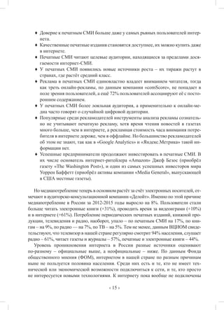‹ 15 ›
♦	 Доверие к печатным СМИ больше даже у самых рьяных пользователей интер-
нета.
♦	 Качественные печатные издания становятся доступнее, их можно купить даже
в интернете.
♦	 Печатные СМИ читают целевые аудитории, находящиеся за пределами дося-
гаемости интернет-СМИ.
♦	 У печатных СМИ появились новые источники роста – их тиражи растут в
странах, где растёт средний класс.
♦	 Реклама в печатных СМИ единовластно владеет вниманием читателя, тогда
как треть онлайн-рекламы, по данным компании «comScore», не попадает в
поле зрения пользователей, а ещё 72% пользователей ассоциируют её с посто-
ронним содержанием.
♦	 У печатных СМИ более лояльная аудитория, а применительно к онлайн-ме-
диа часто говорят о случайной цифровой аудитории.
♦	 Популярные среди рекламодателей инструменты анализа рекламы сознатель-
но не учитывают печатную рекламу, хотя время чтения новостей в газетах
много больше, чем в интернете, а рекламная стоимость часа внимания потре-
бителя в интернете дороже, чем в оффлайне. Но большинство рекламодателей
об этом не знают, так как в «Google Analytics» и «Яндекс.Метрика» такой ин-
формации нет.
♦	 Успешные предприниматели продолжают инвестировать в печатные СМИ. В
их числе основатель интернет-ритейлера «Amazon» Джеф Безос (приобрёл
газету «The Washington Post»), и один из самых успешных инвесторов мира
Уоррен Баффетт (приобрёл активы компании «Media General», выпускающей
в США местные газеты).
Но медиапотребление теперь в основном растёт за счёт электронных носителей, от-
мечают в аудиторско-консультационной компании «Делойт». Именно по этой причине
медиапотребление в России за 2012-2015 годы выросло на 8%. Пользователи стали
больше читать электронные книги (+31%), проводить время за видеоиграми (+10%)
и в интернете (+61%). Потребление периодических печатных изданий, книжной про-
дукции, телевидения и радио, наоборот, упало – по печатным СМИ на 17%, по кни-
гам – на 9%, по радио — на 7%, по ТВ – на 5%. Тем не менее, данным ВЦИОМ свиде-
тельствуют, что телевизор в нашей стране регулярно смотрит 94% населения, слушает
радио – 61%, читает газеты и журналы – 57%, печатные и электронные книги – 44%.
Уровень проникновения интернета в России разные источники оценивают
по-разному – официальные выше, а неофициальные – ниже. По данным Фонда
общественного мнения (ФОМ), интернетом в нашей стране по разным причинам
ныне не пользуется половина населения. Среди них есть и те, кто не имеет тех-
нической или экономической возможности подключиться к сети, и те, кто просто
не интересуется новыми технологиями. К интернету пока вообще не подключены
 