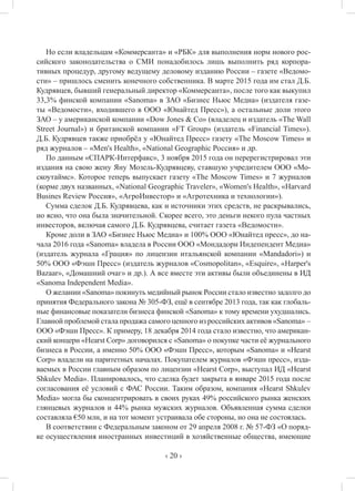 ‹ 20 ›
Но если владельцам «Коммерсанта» и «РБК» для выполнения норм нового рос-
сийского законодательства о СМИ понадобилось лишь выполнить ряд корпора-
тивных процедур, другому ведущему деловому изданию России – газете «Ведомо-
сти» – пришлось сменить конечного собственника. В марте 2015 года им стал Д.Б.
Кудрявцев, бывший генеральный директор «Коммерсанта», после того как выкупил
33,3% финской компании «Sanoma» в ЗАО «Бизнес Ньюс Медиа» (издателя газе-
ты «Ведомости», входившего в ООО «Юнайтед Пресс»), а остальные доли этого
ЗАО – у американской компании «Dow Jones & Co» (владелец и издатель «The Wall
Street Journal») и британской компании «FT Group» (издатель «Financial Times»).
Д.Б. Кудрявцев также приобрёл у «Юнайтед Пресс» газету «The Moscow Times» и
ряд журналов – «Men's Health», «National Geographic Россия» и др.
По данным «СПАРК-Интерфакс», 3 ноября 2015 года он перерегистрировал эти
издания на свою жену Яну Мозель-Кудрявцеву, ставшую учредителем ООО «Мо-
скоутаймс». Которое теперь выпускает газету «The Moscow Times» и 7 журналов
(корме двух названных, «National Geographic Traveler», «Women's Health», «Harvard
Busines Review Россия», «АгроИнвестор» и «Агротехника и технологии»).
Сумма сделок Д.Б. Кудрявцева, как и источники этих средств, не раскрывались,
но ясно, что она была значительной. Скорее всего, это деньги некого пула частных
инвесторов, включая самого Д.Б. Кудрявцева, считает газета «Ведомости».
Кроме доли в ЗАО «Бизнес Ньюс Медиа» и 100% ООО «Юнайтед пресс», до на-
чала 2016 года «Sanoma» владела в России ООО «Мондадори Индепендент Медиа»
(издатель журнала «Грация» по лицензии итальянской компании «Mandadori») и
50% ООО «Фэшн Пресс» (издатель журналов «Cosmopolitan», «Esquire», «Harper's
Bazaar», «Домашний очаг» и др.). А все вместе эти активы были объединены в ИД
«Sanoma Independent Media».
О желании «Sanoma» покинуть медийный рынок России стало известно задолго до
принятия Федерального закона № 305-ФЗ, ещё в сентябре 2013 года, так как глобаль-
ные финансовые показатели бизнеса финской «Sanoma» к тому времени ухудшались.
Главной проблемой стала продажа самого ценного из российских активов «Sanoma» –
ООО «Фэшн Пресс». К примеру, 18 декабря 2014 года стало известно, что американ-
ский концерн «Hearst Corp» договорился с «Sanoma» о покупке части её журнального
бизнеса в России, а именно 50% ООО «Фэшн Пресс», которым «Sanoma» и «Hearst
Corp» владели на паритетных началах. Покупателем журналов «Фэшн пресс», изда-
ваемых в России главным образом по лицензии «Hearst Corp», выступал ИД «Hearst
Shkulev Media». Планировалось, что сделка будет закрыта в январе 2015 года после
согласования её условий с ФАС России. Таким образом, компания «Hearst Shkulev
Media» могла бы сконцентрировать в своих руках 49% российского рынка женских
глянцевых журналов и 44% рынка мужских журналов. Объявленная сумма сделки
составляла €50 млн, и на тот момент устраивала обе стороны, но она не состоялась.
В соответствии с Федеральным законом от 29 апреля 2008 г. № 57-ФЗ «О поряд-
ке осуществления иностранных инвестиций в хозяйственные общества, имеющие
 