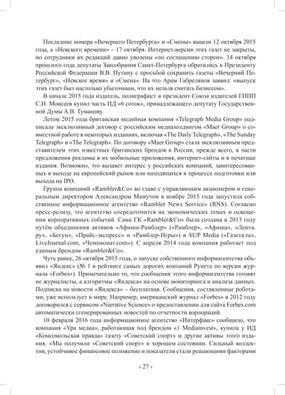 ‹ 27 ›
Последние номера «Вечернего Петербурга» и «Смены» вышли 12 октября 2015
года, а «Невского времени» – 17 октября. Интернет-версии этих газет не закрыты,
но сотрудники их редакций давно уволены «по соглашению сторон». 14 октября
прошлого года депутаты Заксобрания Санкт-Петербурга обратились к Президенту
Российской Федерации В.В. Путину с просьбой сохранить газеты «Вечерний Пе-
тербург», «Невское время» и «Смена». На что Арам Габрелянов заявил: «выпуск
этих газет был настолько убыточным, что их нельзя считать бизнесом».
В начале 2015 года издатель, полиграфист и президент Союза издателей ГИПП
С.Н. Моисеев купил часть ИД «6 соток», принадлежащего депутату Государствен-
ной Думы А.В. Туманову.
Летом 2015 года британская медийная компания «Telegraph Media Group» под-
писала эксклюзивный договор с российским медиахолдингом «Maer Group» о со-
вместной работе в некоторых изданиях, включая «The Daily Telegraph», «The Sunday
Telegraph» и «The Telegraph». По договору «Maer Group» стала эксклюзивным пред-
ставителем этих известных британских брендов в России, прежде всего, в части
предложения рекламы в их мобильные приложения, интернет-сайты и в печатные
издания. Возможно, это вызавет интерес у российских компаний, заинтересован-
ных в выходе на европейский рынок или находящихся в процессе подготовки или
выхода на IPO.
Группа компаний «Rambler&Co» во главе с управляющим акционером и гене-
ральным директором Александром Мамутом в ноябре 2015 года запустила соб-
ственное информационное агентство «Rambler News Service» (RNS). Согласно
пресс-релизу, это агентство сосредоточится на экономических темах и освеще-
нии корпоративных событий. Сама ГК «Rambler&Co» была создана в 2013 году
путём объединения активов «Афиши-Рамблер» («Рамблер», «Афиша», «Лента.
ру», «Бегун», «Прайс-экспресс» и «Рамблер-Игры») и SUP Media («Газета.ru»,
LiveJournal.com, «Чемпионат.com»). С апреля 2014 года компания работает под
единым брендом «Rambler&Co».
Чуть ранее, 26 октября 2015 года, о запуске собственного информагентства объ-
явил «Яндекс» (№ 1 в рейтинге самых дорогих компаний Рунета по версии жур-
нала «Forbes»). Примечательно то, что сообщения этого информагентства готовят
не журналисты, а алгоритмы «Яндекса» на основе мониторинга и анализа данных.
Подписка на новости «Яндекса» – бесплатная. Сообщения, составленные робота-
ми, уже использует в мире. Например, американский журнал «Forbes» в 2012 году
договорился с сервисом «Narrative Science» о предоставлении для сайта Forbes.com
автоматически сгенерированных новостей по отчетности корпораций.
10 февраля 2016 года информационное агентство «Интерфакс» сообщило, что
компания «Ура медиа», работающая под брендом «1 Mediainvest», купила у ИД
«Комсомольская правда» газету «Советский спорт» и другие активы этого изда-
ния. «Мы получили «Советский спорт» в хорошем состоянии. Сильный коллек-
тив, устойчивое финансовое положение и показатели стали решающими факторами
 
