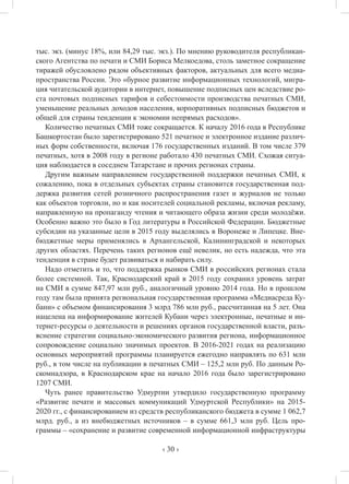 ‹ 30 ›
тыс. экз. (минус 18%, или 84,29 тыс. экз.). По мнению руководителя республикан-
ского Агентства по печати и СМИ Бориса Мелкоедова, столь заметное сокращение
тиражей обусловлено рядом объективных факторов, актуальных для всего медиа-
пространства России. Это «бурное развитие информационных технологий, мигра-
ция читательской аудитории в интернет, повышение подписных цен вследствие ро-
ста почтовых подписных тарифов и себестоимости производства печатных СМИ,
уменьшение реальных доходов населения, корпоративных подписных бюджетов и
общей для страны тенденции к экономии непрямых расходов».
Количество печатных СМИ тоже сокращается. К началу 2016 года в Республике
Башкортостан было зарегистрировано 521 печатное и электронное издание различ-
ных форм собственности, включая 176 государственных изданий. В том числе 379
печатных, хотя в 2008 году в регионе работало 430 печатных СМИ. Схожая ситуа-
ция наблюдается в соседнем Татарстане и прочих регионах страны.
Другим важным направлением государственной поддержки печатных СМИ, к
сожалению, пока в отдельных субъектах страны становится государственная под-
держка развития сетей розничного распространения газет и журналов не только
как объектов торговли, но и как носителей социальной рекламы, включая рекламу,
направленную на пропаганду чтения и читающего образа жизни среди молодёжи.
Особенно важно это было в Год литературы в Российской Федерации. Бюджетные
субсидии на указанные цели в 2015 году выделялись в Воронеже и Липецке. Вне-
бюджетные меры применялись в Архангельской, Калининградской и некоторых
других областях. Перечень таких регионов ещё невелик, но есть надежда, что эта
тенденция в стране будет развиваться и набирать силу.
Надо отметить и то, что поддержка рынков СМИ в российских регионах стала
более системной. Так, Краснодарский край в 2015 году сохранил уровень затрат
на СМИ в сумме 847,97 млн руб., аналогичный уровню 2014 года. Но в прошлом
году там была принята региональная государственная программа «Медиасреда Ку-
бани» с объемом финансирования 3 млрд 786 млн руб., рассчитанная на 5 лет. Она
нацелена на информирование жителей Кубани через электронные, печатные и ин-
тернет-ресурсы о деятельности и решениях органов государственной власти, разъ-
яснение стратегии социально-экономического развития региона, информационное
сопровождение социально значимых проектов. В 2016-2021 годах на реализацию
основных мероприятий программы планируется ежегодно направлять по 631 млн
руб., в том числе на публикации в печатных СМИ – 125,2 млн руб. По данным Ро-
скомнадзора, в Краснодарском крае на начало 2016 года было зарегистрировано
1207 СМИ.
Чуть ранее правительство Удмуртии утвердило государственную программу
«Развитие печати и массовых коммуникаций Удмуртской Республики» на 2015-
2020 гг., с финансированием из средств республиканского бюджета в сумме 1 062,7
млрд. руб., а из внебюджетных источников – в сумме 661,3 млн руб. Цель про-
граммы – «сохранение и развитие современной информационной инфраструктуры
 