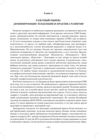 ‹ 42 ›
Глава 2.
ГАЗЕТНЫЙ РЫНОК:
ДОМИНИРУЮЩИЕ ТЕНДЕНЦИИ И ПРАКТИКА РАЗВИТИЯ
Развитие интернета и мобильных сервисов размывают устоявшиеся представ-
ления о средствах массовой информации. Если раньше типология СМИ базиро-
валась преимущественно на способе производства и распространения: пресса,
радио, телевидение, то теперь такое понимание термина «СМИ» уже не работа-
ет. И если телевидение и радио в этом смысле ещё более-менее сохраняют свою
идентичность, то пресса, по крайней мере, общефедеральная, уже растворяет-
ся в мультимедийности, считает российский журналист и теоретик медиа А.А.
Мирошниченко. По его мнению, больше нет крупных национальных газет как
субъектов медиарынка (и объектов для медиаанализа), а есть газетные бренды,
ставшие мультимедийными ресурсами: «Ведомости», «Коммерсант», «Ком-
сомольская правда», «Известия»… Некоторые из них теперь не просто онлайн
медиа, но реализуют собственные теле и радио проекты. Следовательно, типо-
логической единицей медиа рынка становится контентное производство, некая
фабрика контента, как новая сущность, приходящая на смену тому, что раньше
называлось редакцией. Газетные и журнальные редакции становятся мультиме-
дийными, что требует новых подходов и к редакционной политике, и к бизнесу,
и к профессиональным компетенциям, причём с постоянным ускорением процес-
сов. При этом для большинства журналов бумажный формат пока ещё остается
основой «профессиональной идентичности».
Всё более очевидно и то, что будущее не будет принадлежать классическим СМИ
(или тому, что от них останется). Но необходимость держаться принципа Print first
до последней возможности, похоже, является насущной задачей. Основная пробле-
ма здесь в том, что в онлайн-среде нельзя достичь такой же степени погружения
читателя в контент, особенно аналитический, как в прессе. Если в газету читатель
«ныряет с головой», мало реагируя на окружающий мир, то в интернете добиться
такой концентрации внимания практически невозможно. По данным Всемирной
газетной ассоциации (WAN-IFRA), пользователи интернета в среднем тратят лишь
около 1% своего времени на чтение новостного контента, и это уже совсем другая
аудитория по сравнению с аудиторией газет.
Традиционно считается, что аудитория электронной прессы более молодая, и в
ней преобладают мужчины, тогда как печатную прессу больше читают женщины.
Однако в последнее время наблюдается интенсивный прирост пользователей ин-
тернета в возрасте 40+, причём интернетом в России начинают активно пользовать-
ся домохозяйки. К тому же 48% пользователей интернета теперь проживают в селах
и небольших городах, где всегда были сильны позиции традиционной печати. Прав-
 