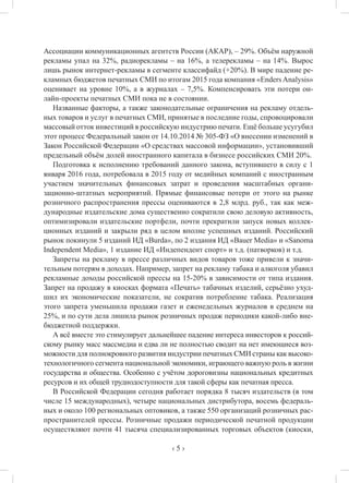 ‹ 5 ›
Ассоциации коммуникационных агентств России (АКАР), – 29%. Объём наружной
рекламы упал на 32%, радиорекламы – на 16%, а телерекламы – на 14%. Вырос
лишь рынок интернет-рекламы в сегменте классифайд (+20%). В мире падение ре-
кламных бюджетов печатных СМИ по итогам 2015 года компания «Enders Analysis»
оценивает на уровне 10%, а в журналах – 7,5%. Компенсировать эти потери он-
лайн-проекты печатных СМИ пока не в состоянии.
Названные факторы, а также законодательные ограничения на рекламу отдель-
ных товаров и услуг в печатных СМИ, принятые в последние годы, спровоцировали
массовый отток инвестиций в российскую индустрию печати. Ещё больше усугубил
этот процесс Федеральный закон от 14.10.2014 № 305-ФЗ «О внесении изменений в
Закон Российской Федерации «О средствах массовой информации», установивший
предельный объём долей иностранного капитала в бизнесе российских СМИ 20%.
Подготовка к исполнению требований данного закона, вступившего в силу с 1
января 2016 года, потребовала в 2015 году от медийных компаний с иностранным
участием значительных финансовых затрат и проведения масштабных органи-
зационно-штатных мероприятий. Прямые финансовые потери от этого на рынке
розничного распространения прессы оцениваются в 2,8 млрд. руб., так как меж-
дународные издательские дома существенно сократили свою деловую активность,
оптимизировали издательские портфели, почти прекратили запуск новых коллек-
ционных изданий и закрыли ряд в целом вполне успешных изданий. Российский
рынок покинули 5 изданий ИД «Burda», по 2 издания ИД «Bauer Media» и «Sanoma
Independent Media», 1 издание ИД «Индепендент спорт» и т.д. (патворков) и т.д.
Запреты на рекламу в прессе различных видов товаров тоже привели к значи-
тельным потерям в доходах. Например, запрет на рекламу табака и алкоголя убавил
рекламные доходы российской прессы на 15-20% в зависимости от типа издания.
Запрет на продажу в киосках формата «Печать» табачных изделий, серьёзно ухуд-
шил их экономические показатели, не сократив потребление табака. Реализация
этого запрета уменьшила продажи газет и еженедельных журналов в среднем на
25%, и по сути дела лишила рынок розничных продаж периодики какой-либо вне-
бюджетной поддержки.
А всё вместе это стимулирует дальнейшее падение интереса инвесторов к россий-
скому рынку масс массмедиа и едва ли не полностью сводит на нет имеющиеся воз-
можности для полнокровного развития индустрии печатных СМИ страны как высоко-
технологичного сегмента национальной экономики, играющего важную роль в жизни
государства и общества. Особенно с учётом дороговизны национальных кредитных
ресурсов и их общей труднодоступности для такой сферы как печатная пресса.
В Российской Федерации сегодня работает порядка 8 тысяч издательств (в том
числе 15 международных), четыре национальных дистрибутора, восемь федераль-
ных и около 100 региональных оптовиков, а также 550 организаций розничных рас-
пространителей прессы. Розничные продажи периодической печатной продукции
осуществляют почти 41 тысяча специализированных торговых объектов (киоски,
 