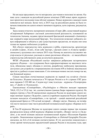 ‹ 66 ›
Но им надо предложить что-то интересное для чтения и полезное по жизни. Од-
нако дела с выводом на российский рынок печатных СМИ новых ярких журналь-
ных проектов в последние годы обстоят неважно. Новых журналов с каждым годом
появляется всё меньше. Более того, в 2015 году на российском рынке не было от-
мечено появление ни одного нового значимого журнала, хотя стартапы, разумеется,
были.
Здесь можно отметить эксперимент компании «Спорт-ДВ», оснастившей журнал
«Спортивный Хабаровск» системой дополнительной реальности, основанной на
технологии Aurasma, недавно представленной британской компанией «Autonomy»
как «первый в мире визуальный браузер». Эта технология позволяет добавлять но-
вую информацию и объекты к уже существующим предметам, но видны они пока
только на экранах мобильных устройств.
ИД «Логос» перезапустил пять журналов о хобби, строительстве, архитектуре
и дизайн («Дом», «Сам», «Сам себе мастер», «Делаем сами» и «Советы профес-
сионалов»), купленных им в начале 2015 года. Основу их контента составляют ма-
стер-классы от реальных умельцев в самых различных областях – от масштабного
строительства собственного дома до штучного рукоделия.
ФГБУ «Редакция «Российской газеты» завершило ребрендинг исторического
журнала «Родина» – его содержание было переориентировано на массового чита-
теля, обновлены макет, обложка и логотип, разработано мобильное приложение,
доступное для устройств с операционными системами iOS и Android, максимально
простое и удобное в плане навигации. С его помощью можно листать номер так же,
как бумажный журнал.
Самым массовым отечественным журналом не первый год остаётся «Антен-
на-Телесемь». Издание печатается в 70 городах России и в 4-х странах СНГ разо-
вым тиражом 3 239 400 экз. Следом идут тоже телегиды – журналы «Телепрограм-
ма», «7 Дней» и «Теленеделя».
Ежемесячные «Cosmopolitan», «Psychologies» и «Maxim» выходят тиражами
768,0, 153,3 и 151,6 тыс. экз. соответственно (данные Бюро тиражного аудита). Но
первую строчку в Топ-20 ежемесячных журналов России по аудитории одного но-
мера занимает журнал «За рулём», один из старейших журналов России. На второй
позиции находится «Cosmopolitan», а на третьей – самый именитый российский
журнальный бренд со 150-летней историей – «Вокруг света». Наконец, на четвёр-
том месте оказался тоже чисто российский познавательный журнал «Караван исто-
рий».
В Топ-20 журналов Москвы по аудитории одного номера первые три позиции
распределили между собой журналы «Караван историй», «Вокруг света» и «За ру-
лём», а на пятой позиции оказался познавательный журнал «Коллекция Караван
историй». Лицензионные журналы «Cosmopolitan» и «National Geographic Россия»
оказались на 4-й и 6-й позиции соответственно. И это достаточно показательно с
точки зрения читательских предпочтений граждан России в последние годы, при-
 