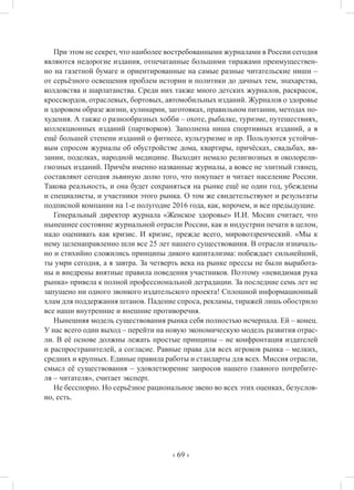 ‹ 69 ›
При этом не секрет, что наиболее востребованными журналами в России сегодня
являются недорогие издания, отпечатанные большими тиражами преимуществен-
но на газетной бумаге и ориентированные на самые разные читательские ниши –
от серьёзного освещения проблем истории и политики до дачных тем, знахарства,
колдовства и шарлатанства. Среди них также много детских журналов, раскрасок,
кроссвордов, отраслевых, бортовых, автомобильных изданий. Журналов о здоровье
и здоровом образе жизни, кулинарии, заготовках, правильном питании, методах по-
худения. А также о разнообразных хобби – охоте, рыбалке, туризме, путешествиях,
коллекционных изданий (партворков). Заполнена ниша спортивных изданий, а в
ещё большей степени изданий о фитнесе, культуризме и пр. Пользуются устойчи-
вым спросом журналы об обустройстве дома, квартиры, причёсках, свадьбах, вя-
зании, поделках, народной медицине. Выходит немало религиозных и околорели-
гиозных изданий. Причём именно названные журналы, а вовсе не элитный глянец,
составляют сегодня львиную долю того, что покупает и читает население России.
Такова реальность, и она будет сохраняться на рынке ещё не один год, убеждены
и специалисты, и участники этого рынка. О том же свидетельствуют и результаты
подписной компании на 1-е полугодие 2016 года, как, впрочем, и все предыдущие.
Генеральный директор журнала «Женское здоровье» И.И. Мосин считает, что
нынешнее состояние журнальной отрасли России, как и индустрии печати в целом,
надо оценивать как кризис. И кризис, прежде всего, мировоззренческий. «Мы к
нему целенаправленно шли все 25 лет нашего существования. В отрасли изначаль-
но и стихийно сложились принципы дикого капитализма: побеждает сильнейший,
ты умри сегодня, а я завтра. За четверть века на рынке прессы не были выработа-
ны и внедрены внятные правила поведения участников. Поэтому «невидимая рука
рынка» привела к полной профессиональной деградации. За последние семь лет не
запущено ни одного звонкого издательского проекта! Сплошной информационный
хлам для поддержания штанов. Падение спроса, рекламы, тиражей лишь обострило
все наши внутренние и внешние противоречия.
Нынешняя модель существования рынка себя полностью исчерпала. Ей – конец.
У нас всего один выход – перейти на новую экономическую модель развития отрас-
ли. В её основе должны лежать простые принципы – не конфронтация издателей
и распространителей, а согласие. Равные права для всех игроков рынка – мелких,
средних и крупных. Единые правила работы и стандарты для всех. Миссия отрасли,
смысл её существования – удовлетворение запросов нашего главного потребите-
ля – читателя», считает эксперт.
Не бесспорно. Но серьёзное рациональное звено во всех этих оценках, безуслов-
но, есть.
 