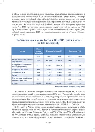 ‹ 83 ›
и США и наши контрмеры на них, поскольку крупнейшими рекламодателями в
постсоветской России всегда были западные компании. Тем не менее, в октябре
прошлого года российский офис «ZenithOptimedia» сделал заявление, что рынок
рекламы в России уже адаптировался к новым реалиям, поэтому в 2015 году он со-
кратится на 14,6% (до 290 млрд руб. без НДС), вместо 17%, как прогнозировалось
ранее. А в 2016 году он даже незначительно вырастет за счёт интернета (до 1%).
Чуть ранее схожий прогноз давала и рекламная сеть «Group M». По её версии, рос-
сийский рынок рекламы в 2015 году должен был снизиться на 15%, а в 2016 году
вырасти на 1%.
Объём рекламного рынка России в 2014-2015 годах и прогноз
на 2016 год, без НДС
Медиа
Объем
рынка
(млрд руб.)
Прогноз (млрд руб.) Изменение (%)
2014 2015 2016 2015 2016
ТВ, включая кабельное и
спутниковое
159.8 131.036 131.036 –18 0
Интернет, включая кон-
текстную рекламу
84.61 93.071 100.516 10 +8
Наружная реклама 40.6 28.42 25.578 –30 –10
Печатные СМИ 33.1 21.515 20.439 –35 –5
Радио 16.9 12.675 11.408 –25 –10
Прочие носители (indoor,
кинотеатры и др.)
5.1 3.57 3.213 –30 –10
Итого: 340.11 290.287 292.19 –14,6 +0.7
Источник: ZenithOptimedia Group Russia
По данным Ассоциации коммуникационных агентств России (АКАР), за 2015 год
рынок рекламы в нашей стране сократился на 10%, до 317 млрд руб., причём цены
на размещение по отношению к 2014 году корректировались практически во всех
медиасегментах. Но, «за небольшим исключением, они оказались подъемными для
рекламодателей и приемлемыми для того, чтобы в сфере СМИ могли проводиться
эффективные рекламные кампании», заявил президент АКАР А.И. Ковылов.
В 2015 году в России росла только контекстная реклама в интернете, а объём
рекламы в прессе упал на 29%. Причём в городах-миллионниках страны (кроме
Москвы) – на 34%. А в Ростове на Дону – на 63%, в Уфе – на 55%, в Челябинске –
на 50%. Правда, первые месяцы 2016 года оказались «удивительно хорошими», по
крайней мере, в сегменте телерекламы, где рост составил 19%, отмечают в АКАР. И
 