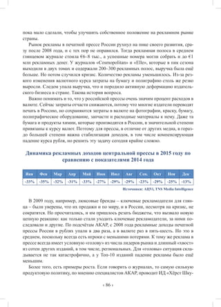 ‹ 86 ›
пока мало сделали, чтобы улучшить собственное положение на рекламном рынке
страны.
Рынок рекламы в печатной прессе России рухнул на пике своего развития, сра-
зу после 2008 года, и с тех пор не оправился. Тогда рекламная полоса в среднем
глянцевом журнале стоила €6–8 тыс., а успешные номера могли собрать и до €1
млн рекламных денег. У журналов «Cosmopolitan» и «Elle», которые в пик сезона
выходили в двух томах и содержали 200–300 рекламных полос, выручка была ещё
больше. Но потом случился кризис. Количество рекламы уменьшилось. Из-за рез-
кого изменения валютного курса затраты на бумагу и полиграфию столь же резко
выросли. Следом упала выручка, что и породило активную деформацию издатель-
ского бизнеса в стране. Такова история вопроса.
Важно понимать и то, что у российской прессы очень значим процент расходов в
валюте. Сейчас затраты отчасти снижаются, потому что многие издатели переводят
печать в Россию, но сохраняются затраты в валюте на фотографии, краску, бумагу,
полиграфическое оборудование, запчасти и расходные материалы к нему. Даже та
бумага и продукты химии, которые производятся в России, в значительной степени
привязаны к курсу валют. Поэтому для прессы, в отличие от других медиа, в гораз-
до большей степени важна стабилизация доходов, в том числе компенсирующая
падение курса рубля, но решить эту задачу сегодня крайне сложно.
Динамика рекламных доходов центральной прессы в 2015 году по
сравнению с показателями 2014 года
Янв. Фев. Мар. Апр. Май Июн Июл Авг. Сен. Окт. Ноя. Дек.
-33% -35% -32% -31% -33% -27% -29% -29% -23% -29% -25% -13%
Источники: АЦVi, TNS Media Intelligence
В 2009 году, например, люксовые бренды – ключевые рекламодатели для глян-
ца – были уверены, что их продажи и по миру, и в России, несмотря на кризис, не
сократятся. Но просчитались, и им пришлось резать бюджеты, что вызвало новую
цепную реакцию: как только стали уходить ключевые рекламодатели, за ними по-
следовали и другие. По подсчётам АКАР, с 2008 года рекламные доходы печатной
прессы России в рублях упали в два раза, а в валюте раз в пять-шесть. Но это в
среднем, поскольку всегда есть игроки с меньшими потерями. К тому же реклама в
прессе всегда имеет условную «голову» из числа лидеров рынка и длинный «хвост»
из сотен других изданий, в том числе, региональных. Для «головы» ситуация скла-
дывается не так катастрофично, а у Топ-10 изданий падение рекламы было ещё
меньшим.
Более того, есть примеры роста. Если говорить о журналах, то самую сильную
продуктовую политику, по мнению специалистов АКАР, проводит ИД «Хёрст Шку-
 