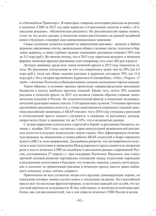 ‹ 93 ›
и «Автомобили/Транспорт». В некоторых товарных категориях расходы на рекламу
в печатных СМИ за 2015 год даже выросли («Алкогольные напитки и пиво», «Со-
циальная реклама», «Политическая реклама»). Но рекламодателям важно понять,
стоит ли это делать дальше, и насколько можно рассчитывать на данный медийный
канал в будущем, планируя свои коммуникационные кампании.
Самые успешные сегменты изданий по привлечению рекламы – женские и fashion
журналы, ежедневные газеты, еженедельные общие и деловые газеты, телегиды и бор-
товые журналы, а самое глубокое падение показывают рекламные издания (-38% или
до 5,3 млрд руб.). Во многом потому, что в 2015 году перестали выходить в печатном
формате несколько крупных рекламных газет (например, сеть газет «Из рук в руки»).
Лучшую динамику среди всех типов печатной прессы в 2015 году показатели га-
зеты. Их рекламные поступления за этот год сократились менее чем на 20% (до 6,5
млрд руб.), тогда как общее падение рекламы в журналах составило 29% (до 11,6
млрд руб.). Но у пятерки крупнейших журналов («Cosmopolitan», «Elle», «Vogue», «7
дней», «Антенна-Телесемь») объем рекламных доходов уменьшился гораздо меньше.
Таким образом, в условиях кризиса происходит перераспределение рекламных
бюджетов в пользу наиболее крупных изданий. Кроме того, почти 30% падения
рекламы в печатной прессе за 2015 год вызвала главным образом сложная эконо-
мическая ситуация в России. На технологический фактор и изменение медиапред-
почтений аудитории можно списать 5-10 процентных пунктов. Учитывая прогнозы
крупнейших рекламных агентств, а также наметившееся сохранение текущей дина-
мики российской экономики, в АКАР считают, что в 2016 году ситуация с рекламой
в отечественной прессе немного улучшится, а снижение её рекламных доходов,
скорее всего, будет в диапазоне тех же 5-10%, что и на развитых рынках.
С целью коррекции издательских стратегий в борьбе за рекламные бюджеты, на-
чиная с декабря 2015 года, состоялась серия консультаций руководителей реклам-
ных агентств и ведущих издательских домов страны. Они зафиксировали позитив-
ную реакцию на инициативы и планы работы АКАР, издателей и Бюро тиражного
аудита (АВС) в этом направлении. Дальнейшее развитие эти договорённости полу-
чили в ходе подготовки и проведения Международного пресс-саммита по вопросам
роли и места печатных СМИ на медийном и рекламном рынках современной Рос-
сии, состоявшемся 27 апреля с.г. при поддержке Роспечати. Надеемся, они станут
прочной основой развития партнёрских отношений между издателями периодики
и рекламными агентствами в будущем, что позволит, наконец, сделать нечто реаль-
ное и полезное по привлечению рекламы в печатную прессу, вместо давно набив-
шего оскомину тезиса «печать умирает».
Практически во всех сегментах медиа есть крупные доминирующие игроки, по
поведению которых можно сделать вывод о тенденциях на рынке. Но в российской
прессе всё это настолько фрагментировано, и настолько каждый сам за себя, что це-
лостной картины не складывается. В чём, собственно, и заключается ключевая про-
блема, как для рекламодателей, так и для отрасли печатных СМИ России в целом.
 
