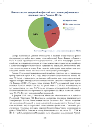‹ 96 ›
Использование цифровой и офсетной печати полиграфическими
предприятиями России в 2015 г.
Источник: Межрегиональная ассоциация полиграфистов (МАП)
Быстро меняющиеся условия производства и жесткая конкуренция на рынке
полиграфических работ, вынуждают полиграфический бизнес России добиваться
более высокой производственной эффективности. Для этого типографии обычно
прибегают к диверсификации производства, но комплексное решение всех проблем
в области полиграфического бизнеса в стране пока не найдено. Во многом по при-
чине непредсказуемости цен на бумагу, прочие компоненты полиграфического про-
изводства, а также общей нестабильности на медийном рынке страны.
Данные Федеральной антимонопольной службы о росте цен на отечественную
бумагу печатных сортов в 2015 году, представленные общественности в конце ян-
варя 2016 года, существенно отличается от информации участников рынка, конста-
тируют эксперты Общероссийского общественного движения «Народного фронт
«За Россию» (ОНФ). Согласно этому докладу ФАС России средний рост цен на
газетную бумагу с января 2014 года по третий квартал 2015 года включительно на
внутреннем рынке составил 5,32% (т.е. не превышал уровень годовой инфляции), а
по данным издателей, полиграфических предприятий и СМИ он колебался в диапа-
зоне 28-40%. Поэтому ситуация требует пояснений.
5 февраля 2015 года у заместителя Министра промышленности и торговли
Российской Федерации Г.В. Каламанова состоялось совещание представителей
Минпромторга России, Минкомсвязи России, Роспечати, ФАС России, предприя-
тий целлюлозно-бумажной и полиграфической промышленности, Союза бумаж-
ных оптовиков, других отраслевых общественных организаций. Совещание рас-
сматривало тревожную ситуацию на рынке бумажной продукции, сложившаяся на
рубеже 2014-2015 гг. Поводом к созыву Совещания стало письмо от 30.12.2014 №
НН-П17-23571, направленное Министром связи и массовых коммуникаций Россий-
Цифровая печать
Офсетная и листовая
Современные
производства
27%55%
18%
 