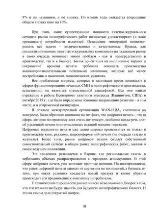 10
8% и по названиям, и по тиражу. По итогам года ожидается сокращение
общего тиража книг на 10%.
При этом, ныне существующие мощности газетно-журнального
сегмента рынка полиграфических работ полностью удовлетворяют (и даже
превышают) потребности издателей. Оснащение типографий позволяет
решать все задачи – количественные и качественные. Правда, для
специализированных газетных и журнальных комплексов на падающем рынке
в свою очередь возникает много проблем - как и непосредственно в
производстве, так и в бизнесе. Былая ориентация на миллионные тиражи и
сокращение времени печати требовала оснащать производство
высокопроизводительными печатными машинами, которые всё менее
востребованы в нынешних экономических условиях.
Все проблемные вопросы, которые в настоящее время возникают в
сферах функционирования печатных СМИ и полиграфического производства,
естественно, не являются отечественной спецификой. Все они нашли
отражение в работе Всемирного газетного конгресса (Вашингтон, США) в
октябре 2015 г., где были определены основные направления развития – в том
числе, и в современной полиграфии.
В докладе международной организации WAN-IFRA, сделанном на
конгрессе, было обращено внимание на тот факт, что цифровая печать – эта та
сфера, которая по-прежнему всех очень интересует, особенно когда речь идет
об удаленной печати многочисленных изданий малыми тиражами.
Цифровые технологии печати уже давно широко применяются не только в
производстве книг, рекламы, широкоформатной печати (на очереди газеты и
журналы). Более того, рынок цифровой печати создает собственный
самостоятельный сегмент в общем рынке полиграфических работ, заявляя о
своем ведущем положении.
Эта тенденция развивается в Европе, где региональные газеты в
небольших объемах распространяются в городских агломерациях. В этой
сфере цифровая печать уже занимает прочные позиции. Но подчеркивается,
что успех цифровой печати зависит от состояния не технологий, а бизнеса, от
того, при каких условиях создается новый продукт и каким образом
происходит его продвижение к конечному потребителю.
С технической стороны сегодня нет ничего невозможного. Вопрос в том,
что эти технологии будут значить для будущего полиграфического бизнеса. И
это на самом деле открытый вопрос.
 