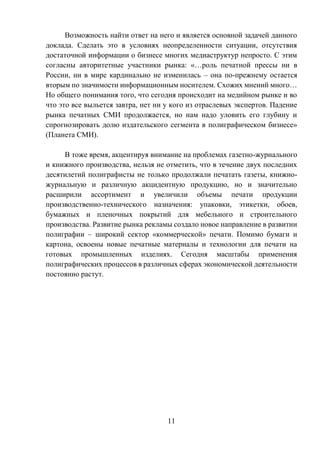 11
Возможность найти ответ на него и является основной задачей данного
доклада. Сделать это в условиях неопределенности ситуации, отсутствия
достаточной информации о бизнесе многих медиаструктур непросто. С этим
согласны авторитетные участники рынка: «…роль печатной прессы ни в
России, ни в мире кардинально не изменилась – она по-прежнему остается
вторым по значимости информационным носителем. Схожих мнений много…
Но общего понимания того, что сегодня происходит на медийном рынке и во
что это все выльется завтра, нет ни у кого из отраслевых экспертов. Падение
рынка печатных СМИ продолжается, но нам надо уловить его глубину и
спрогнозировать долю издательского сегмента в полиграфическом бизнесе»
(Планета СМИ).
В тоже время, акцентируя внимание на проблемах газетно-журнального
и книжного производства, нельзя не отметить, что в течение двух последних
десятилетий полиграфисты не только продолжали печатать газеты, книжно-
журнальную и различную акцидентную продукцию, но и значительно
расширили ассортимент и увеличили объемы печати продукции
производственно-технического назначения: упаковки, этикетки, обоев,
бумажных и пленочных покрытий для мебельного и строительного
производства. Развитие рынка рекламы создало новое направление в развитии
полиграфии – широкий сектор «коммерческой» печати. Помимо бумаги и
картона, освоены новые печатные материалы и технологии для печати на
готовых промышленных изделиях. Сегодня масштабы применения
полиграфических процессов в различных сферах экономической деятельности
постоянно растут.
 
