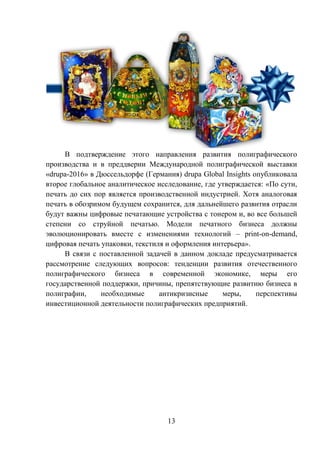 13
В подтверждение этого направления развития полиграфического
производства и в преддверии Международной полиграфической выставки
«drupa-2016» в Дюссельдорфе (Германия) drupa Global Insights опубликовала
второе глобальное аналитическое исследование, где утверждается: «По сути,
печать до сих пор является производственной индустрией. Хотя аналоговая
печать в обозримом будущем сохранится, для дальнейшего развития отрасли
будут важны цифровые печатающие устройства с тонером и, во все большей
степени со струйной печатью. Модели печатного бизнеса должны
эволюционировать вместе с изменениями технологий – print-on-demand,
цифровая печать упаковки, текстиля и оформления интерьера».
В связи с поставленной задачей в данном докладе предусматривается
рассмотрение следующих вопросов: тенденции развития отечественного
полиграфического бизнеса в современной экономике, меры его
государственной поддержки, причины, препятствующие развитию бизнеса в
полиграфии, необходимые антикризисные меры, перспективы
инвестиционной деятельности полиграфических предприятий.
 