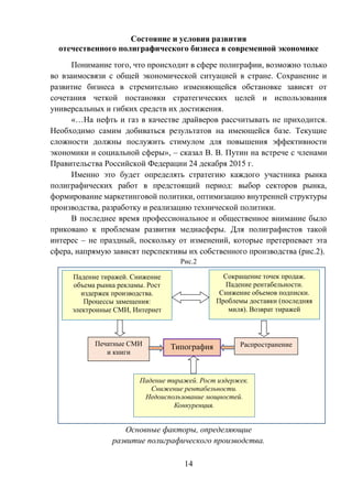 14
Состояние и условия развития
отечественного полиграфического бизнеса в современной экономике
Понимание того, что происходит в сфере полиграфии, возможно только
во взаимосвязи с общей экономической ситуацией в стране. Сохранение и
развитие бизнеса в стремительно изменяющейся обстановке зависят от
сочетания четкой постановки стратегических целей и использования
универсальных и гибких средств их достижения.
«…На нефть и газ в качестве драйверов рассчитывать не приходится.
Необходимо самим добиваться результатов на имеющейся базе. Текущие
сложности должны послужить стимулом для повышения эффективности
экономики и социальной сферы», – сказал В. В. Путин на встрече с членами
Правительства Российской Федерации 24 декабря 2015 г.
Именно это будет определять стратегию каждого участника рынка
полиграфических работ в предстоящий период: выбор секторов рынка,
формирование маркетинговой политики, оптимизацию внутренней структуры
производства, разработку и реализацию технической политики.
В последнее время профессиональное и общественное внимание было
приковано к проблемам развития медиасферы. Для полиграфистов такой
интерес – не праздный, поскольку от изменений, которые претерпевает эта
сфера, напрямую зависят перспективы их собственного производства (рис.2).
Рис.2
Основные факторы, определяющие
развитие полиграфического производства.
Сокращение точек продаж.
Падение рентабельности.
Снижение объемов подписки.
Проблемы доставки (последняя
миля). Возврат тиражей
Падение тиражей. Снижение
объема рынка рекламы. Рост
издержек производства.
Процессы замещения:
электронные СМИ, Интернет
РаспространениеТипографияПечатные СМИ
и книги
Падение тиражей. Рост издержек.
Снижение рентабельности.
Недоиспользование мощностей.
Конкуренция.
 