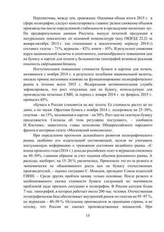 15
Перспективы, между тем, тревожные. Оценивая общие итоги 2015 г. в
сфере полиграфии, следует констатировать главное: резкое снижение объемов
производства после определенной стабильности в предыдущие несколько лет.
По предварительным данным Росстата, выпуск печатной продукции в
натуральных показателях по основной номенклатуре (код ОКВЭД 22.2) за
январь-октябрь 2015 г. (по отношению к аналогичному периоду 2014 г)
составил: газеты – 71%, журналы – 82%, книги – 85%. В результате снижения
курса национальной валюты и спонтанного, скачкообразного повышения цен
на бумагу и картон для печати у большинства типографий возникла реальная
опасность свёртывания бизнеса.
Поступательное повышение стоимости бумаги и картона для печати,
начавшееся с ноября 2014 г. в результате колебания национальной валюты,
оказало прямое негативное влияние на функционирование полиграфического
рынка в течение всего 2015 г. Федеральная антимонопольная служба
зафиксировала, что рост отпускных цен на бумагу, используемую для
производства печатных СМИ, за период с января 2014 г. по февраль 2015 г.
превысил 45%.
«Бумага в России становится на вес золота. Ее стоимость растет не по
дням, а по часам. Офсетная бумага с ноября 2014 г. подорожала на 25–30%,
газетная – на 15%, мелованная и картон – на 50%. Рост цен на газетную бумагу
продолжается. Сигналы об этом регулярно поступают», – сообщила
Н. Костенко, заместитель главы исполкома Общероссийского народного
фронта в интервью газете «Московский комсомолец».
При определении прогнозов дальнейшего развития полиграфического
рынка, особенно его издательской составляющей, нельзя не учитывать
поступающую информацию о тревожном состоянии медийного рынка. «С
конца прошлого года (2014 г.) доходы российских газет и журналов снизились
на 40–50%, главным образом за счет падения объемов рекламного рынка. А
расходы, наоборот, на 15–20 % увеличились. Произошло это из-за резкого и
экономически не обоснованного роста цен на бумагу отечественных
производителей, – оценил ситуацию С. Моисеев, президент Союза издателей
ГИПП. – Среди других проблем назову только основные. После резкого и
необоснованного скачка стоимости бумаги следующей по значимости
проблемой надо признать ситуацию в полиграфии. В России сегодня более
7 тыс. типографий, в которых работает около 200 тыс. человек. Отечественная
полиграфическая база обеспечивает внутренний рынок по газетам на 95–97 %,
по журналам – 40–50 %. Остальное производится за границами страны, и не
потому, что России не хватает производственных мощностей. При
 