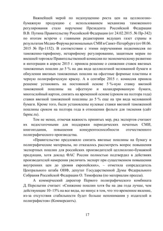 17
Важнейшей мерой по недопущению роста цен на целлюлозно-
бумажную продукцию с использованием механизма таможенного
регулирования стало поручение Президента Российской Федерации
В.В. Путина Правительству Российской Федерации (от 24.02.2015. № Пр-342)
по итогам встречи с главными редакторами ведущих газет страны и
результатам Медиа-Форума региональных СМИ в Санкт-Петербурге (от 08.06.
2015 № Пр-1152). В соответствии с этими поручениями подкомиссия по
таможенно-тарифному, нетарифному регулированию, защитным мерам по
внешней торговле Правительственной комиссии по экономическому развитию
и интеграции в апреле 2015 г. приняла решение о снижении ставок ввозных
таможенных пошлин до 5 % на два вида целлюлозной мелованной бумаги и
обнулении ввозных таможенных пошлин на офсетные формные пластины и
черную полиграфическую краску. А в сентябре 2015 г. комиссия приняла
решение установить на постоянной основе 5 %-ную ставку ввозной
таможенной пошлины на офсетную и каландрированную бумаги,
многослойный картон, снизить на временной основе (сроком на полтора года)
ставки ввозной таможенной пошлины до 5 % еще на три вида мелованной
бумаги. Кроме того, были установлены нулевые ставки ввозной таможенной
пошлины сроком на полтора года в отношении фольги для тиснения (сайт
fapmc.ru).
Тем не менее, отмечая важность принятых мер, ряд экспертов считают
их недостаточными для поддержки периодических печатных СМИ,
книгоиздания, повышения конкурентоспособности отечественного
полиграфического производства.
«Правительство предложило снизить ввозные пошлины на бумагу и
полиграфические материалы, но отказалось рассмотреть вопрос повышения
экспортных пошлин для российских производителей целлюлозно-бумажной
продукции, хотя доклад ФАС России полностью подтвердил в действиях
производителей намерения увеличить экспорт при существенном повышении
внутренних цен до уровня европейских», – отметила сопредседатель
Центрального штаба ОНФ, депутат Государственной Думы Федерального
Собрания Российской Федерации О. Тимофеева (по материалам прессы).
А коммерческий директор Первого полиграфического комбината
Д. Перелыгин считает: «Снижение пошлин хотя бы на два года лучше, чем
действующие 10–15% на все виды, но минус в том, что это временное явление,
из-за отсутствия стабильности будет больше непонимания у издателей и
полиграфистов» (Коммерсантъ).
 