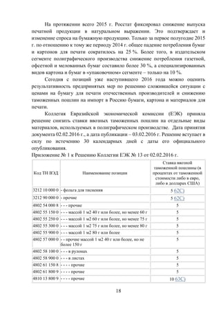 18
На протяжении всего 2015 г. Росстат фиксировал снижение выпуска
печатной продукции в натуральном выражении. Это подтверждает и
изменение спроса на бумажную продукцию. Только за первое полугодие 2015
г. по отношению к тому же периоду 2014 г. общее падение потребления бумаг
и картонов для печати сократилось на 25 %. Более того, в издательском
сегменте полиграфического производства снижение потребления газетной,
офсетной и мелованных бумаг составило более 30 %, а специализированных
видов картона и бумаг в «упаковочном» сегменте – только на 10 %.
Сегодня с позиций уже наступившего 2016 года можно оценить
результативность предпринятых мер по решению сложившейся ситуации с
ценами на бумагу для печати отечественных производителей и снижению
таможенных пошлин на импорт в Россию бумаги, картона и материалов для
печати.
Коллегия Евразийской экономической комиссии (ЕЭК) приняла
решение снизить ставки ввозных таможенных пошлин на отдельные виды
материалов, используемых в полиграфическом производстве. Дата принятия
документа 02.02.2016 г., а дата публикации – 03.02.2016 г. Решение вступает в
силу по истечению 30 календарных дней с даты его официального
опубликования.
Приложение № 1 к Решению Коллегии ЕЭК № 13 от 02.02.2016 г.
Код ТН ВЭД Наименование позиции
Ставка ввозной
таможенной пошлины (в
процентах от таможенной
стоимости либо в евро,
либо в долларах США)
3212 10 000 0 - фольга для тиснения 5 62С)
3212 90 000 0 - прочие 5 62С)
4802 54 000 8 - - - прочие 5
4802 55 150 0 - - - массой 1 м2 40 г или более, но менее 60 г 5
4802 55 250 0 - - - массой 1 м2 60 г или более, но менее 75 г 5
4802 55 300 0 - - - массой 1 м2 75 г или более, но менее 80 г 5
4802 55 900 0 - - - массой 1 м2 80 г или более 5
4802 57 000 0 - - прочие массой 1 м2 40 г или более, но не
более 150 г
5
4802 58 100 0 - - - в рулонах 5
4802 58 900 0 - - - в листах 5
4802 61 150 8 - - - - прочие 5
4802 61 800 9 - - - - прочие 5
4810 13 800 9 - - - - прочие 10 63С)
 