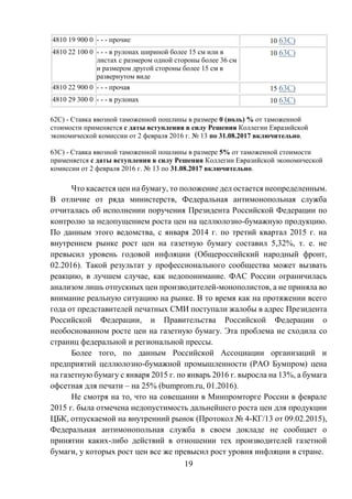 19
4810 19 900 0 - - - прочие 10 63С)
4810 22 100 0 - - - в рулонах шириной более 15 см или в
листах с размером одной стороны более 36 см
и размером другой стороны более 15 см в
развернутом виде
10 63С)
4810 22 900 0 - - - прочая 15 63С)
4810 29 300 0 - - - в рулонах 10 63С)
62С) - Ставка ввозной таможенной пошлины в размере 0 (ноль) % от таможенной
стоимости применяется с даты вступления в силу Решения Коллегии Евразийской
экономической комиссии от 2 февраля 2016 г. № 13 по 31.08.2017 включительно.
63С) - Ставка ввозной таможенной пошлины в размере 5% от таможенной стоимости
применяется с даты вступления в силу Решения Коллегии Евразийской экономической
комиссии от 2 февраля 2016 г. № 13 по 31.08.2017 включительно.
Что касается цен на бумагу, то положение дел остается неопределенным.
В отличие от ряда министерств, Федеральная антимонопольная служба
отчиталась об исполнении поручения Президента Российской Федерации по
контролю за недопущением роста цен на целлюлозно-бумажную продукцию.
По данным этого ведомства, с января 2014 г. по третий квартал 2015 г. на
внутреннем рынке рост цен на газетную бумагу составил 5,32%, т. е. не
превысил уровень годовой инфляции (Общероссийский народный фронт,
02.2016). Такой результат у профессионального сообщества может вызвать
реакцию, в лучшем случае, как недопонимание. ФАС России ограничилась
анализом лишь отпускных цен производителей-монополистов, а не приняла во
внимание реальную ситуацию на рынке. В то время как на протяжении всего
года от представителей печатных СМИ поступали жалобы в адрес Президента
Российской Федерации, и Правительства Российской Федерации о
необоснованном росте цен на газетную бумагу. Эта проблема не сходила со
страниц федеральной и региональной прессы.
Более того, по данным Российской Ассоциации организаций и
предприятий целлюлозно-бумажной промышленности (РАО Бумпром) цена
на газетную бумагу с января 2015 г. по январь 2016 г. выросла на 13%, а бумага
офсетная для печати – на 25% (bumprom.ru, 01.2016).
Не смотря на то, что на совещании в Минпромторге России в феврале
2015 г. была отмечена недопустимость дальнейшего роста цен для продукции
ЦБК, отпускаемой на внутренний рынок (Протокол № 4-КГ/13 от 09.02.2015),
Федеральная антимонопольная служба в своем докладе не сообщает о
принятии каких-либо действий в отношении тех производителей газетной
бумаги, у которых рост цен все же превысил рост уровня инфляции в стране.
 