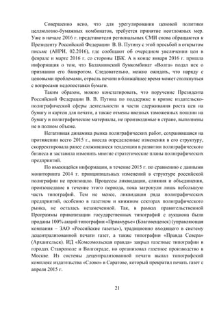21
Совершенно ясно, что для урегулирования ценовой политики
целлюлозно-бумажных комбинатов, требуется принятие неотложных мер.
Уже в начале 2016 г. представители региональных СМИ снова обращаются к
Президенту Российской Федерации В. В. Путину с этой просьбой в открытом
письме (АНРИ, 02.2016), где сообщают об очередном увеличении цен в
феврале и марте 2016 г. со стороны ЦБК. А в конце января 2016 г. пришла
информация о том, что Балахнинский бумкомбинат «Волга» подал иск о
признании его банкротом. Следовательно, можно ожидать, что наряду с
ценовыми проблемами, отрасль печати в ближайшее время может столкнуться
с вопросами недопоставки бумаги.
Таким образом, можно констатировать, что поручение Президента
Российской Федерации В. В. Путина по поддержке в кризис издательско-
полиграфической сферы деятельности в части сдерживания роста цен на
бумагу и картон для печати, а также отмены ввозных таможенных пошлин на
бумагу и полиграфические материалы, не производимые в стране, выполнены
не в полном объеме.
Негативная динамика рынка полиграфических работ, сохранявшаяся на
протяжении всего 2015 г., внесла определенные изменения в его структуру,
скорректировала ранее сложившиеся тенденции в развитии полиграфического
бизнеса и заставила изменить многие стратегические планы полиграфических
предприятий.
По имеющейся информации, в течение 2015 г. по сравнению с данными
мониторинга 2014 г. принципиальных изменений в структуре российской
полиграфии не произошло. Процессы ликвидации, слияния и объединения,
произошедшие в течение этого периода, пока затронули лишь небольшую
часть типографий. Тем не менее, ликвидация ряда полиграфических
предприятий, особенно в газетном и книжном секторах полиграфического
рынка, не осталась незамеченной. Так, в рамках правительственной
Программы приватизации государственных типографий с аукциона были
проданы 100% акций типографии «Приамурье» (Благовещенск) (управляющая
компания – ЗАО «Российские газеты»), традиционно входящего в систему
децентрализованной печати газет, а также типографии «Правда Севера»
(Архангельск). ИД «Комсомольская правда» закрыл газетные типографии в
городах Ставрополе и Волгограде, но организовал газетное производство в
Москве. Из системы децентрализованной печати выпал типографский
комплекс издательства «Слово» в Саратове, который прекратил печать газет с
апреля 2015 г.
 