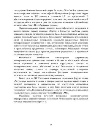25
типография «Чеховский печатный двор». За период 2014-2015 гг. количество
малых и средних цифровых типографий в Центральном федеральном округе
возросло почти на 300 единиц и составило 1,5 тыс. предприятий. В
Московском регионе сконцентрировано производство упаковочной печатной
продукции, объем которого в пять раз превышает возможности ближайшего
по масштабам Санкт-Петербургского региона.
Функционирование такого мощного полиграфического потенциала в
данном регионе связано главным образом с близостью наиболее емкого
московского рынка печатной продукции и более благоприятными условиями
ведения полиграфического бизнеса. По образному выражению руководителя
одной из подмосковных типографий: «главными генераторами развития
полиграфических предприятий у нас, источниками добавленной стоимости
являются многочисленные издательства, рекламные агентства, дизайн-студии
и промышленные предприятия Москвы. Полиграфия Московской области
превращается в своего рода принтер для печати традиционных и креативных
заказов московских клиентов».
Отмеченные особенности концентрации современного
полиграфического производства именно в Москве и Московской области
нашли отражение в появлении нового структурного понятия на
полиграфическом рынке: Московский регион. Значимость и лидирующее
положение такого сегмента в структуре отечественной полиграфии
определяются не только масштабными факторами полиграфического
производства, но и качественными преимуществами.
Более того, на XV Городском московском отраслевом форуме печати
«Актуальные вопросы издания и распространения периодической печати и
книжной продукции» в выступлениях это структурное образование
трактовалось еще более широко: в него были включены многие ведущие
типографии Твери, Ярославля, Смоленска и других регионов, обслуживающих
главным образом московских заказчиков (Планета СМИ).
Масштабы выпуска печатной продукции полиграфическими
предприятиями страны по заказам московских организаций и промышленных
структур представлены на рис.4-7.
 