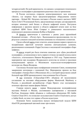 28
четырехлетний). По всей вероятности, это связано с ускорением технического
прогресса в полиграфии и расширением рыночных ниш ее применения.
В России состоялось открытие демонстрационного зала компании
«Зенон», где впервые было продемонстрировано оборудование нового
партнера – Roland DG. Начались поставки в Россию нового цветного МФУ
Xerox Color C70 компанией Xerox, представляющее интерес для предприятий,
которые начинают свой бизнес в области цифровой печати. Поступила
информация о крупном проекте в области цифровой печати книг на базе
струйной ЦПМ Xerox iPrint Compact и уникального послепечатного
комплексного решения компании Kolbus и Hunkeler.
В феврале практически в одночасье с рынка ушел крупнейший
бумажный оптовик – «Регент-Арт». Высказываются предположения, что это
результат слишком лояльной политики компании по отношению к клиентам.
Среди событий марта стоит отметить демонстрацию первого проекта по
модернизации офсетной печатной машины светодиодными сушками,
реализованного компанией «Терра Системы» в московской типографии «Евро
графика».
В апреле второй раз была отмечена памятная дата «День российской
полиграфии», установленная в честь первого оттиска заглавной полосы книги
«Апостол», отпечатанного Иваном Федоровым в 1563 году. Торжественное
мероприятие при поддержке Федерального агентства по печати и массовым
коммуникациям прошло в Московском издательско-полиграфическом
колледже им. Ивана Федорова.
Состоялась большая пресс-конференция компании Canon, посвященная
завершению интеграции с компанией Oce. Мероприятие прошло на базе
типографии «Аккорд-Пост» (Московская обл.), в которой представлен самый
большой парк ЦПМ промышленного типа компании Oce в России.
В мае компания «Гейдельберг-СНГ» объявила об эксклюзивном
соглашении на поставки оборудования фирмы Masterwork Machinery в
Россию, а российский дистрибьютор «Терра Принт» стал поставщиком
печатных офсетных машин фирмы Sakurai.
Главная новость июня – первая Международная полиграфическая
выставка Printech в Москве, состоявшаяся одновременно с выставкой
РосУпак. Компания Adobe объявила о глобальном обновлении ПО Adobe
Creative Cloud 2015, что позволяет пользователям Creative Cloud иметь доступ
к Adobe Stock, но пока этот сервис в России недоступен.
Компания Xerox осуществила выпуск пятикрасочной модели ЦПМ
iGen5150, расширяющей цветовой охват при печати.
 
