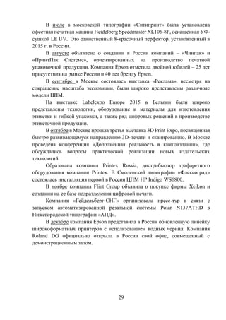29
В июле в московской типографии «Ситипринт» была установлена
офсетная печатная машина Heidelberg Speedmaster XL106-8P, оснащенная УФ-
сушкой LE UV. Это единственный 8-красочный перфектор, установленный в
2015 г. в России.
В августе объявлено о создании в России компаний – «Чинпак» и
«ПринтПак Системс», ориентированных на производство печатной
упаковочной продукции. Компания Epson отметила двойной юбилей – 25 лет
присутствия на рынке России и 40 лет бренду Epson.
В сентябре в Москве состоялась выставка «Реклама», несмотря на
сокращение масштаба экспозиции, были широко представлены различные
модели ЦПМ.
На выставке Labelexpo Europe 2015 в Бельгии были широко
представлены технологии, оборудование и материалы для изготовления
этикетки и гибкой упаковки, а также ряд цифровых решений в производстве
этикеточной продукции.
В октябре в Москве прошла третья выставка 3D Print Expo, посвященная
быстро развивающемуся направлению 3D-печати и сканированию. В Москве
проведена конференция «Дополненная реальность в книгоиздании», где
обсуждались вопросы практической реализации новых издательских
технологий.
Образована компания Printex Russia, дистрибьютор трафаретного
оборудования компании Printex. В Смоленской типографии «Флексоград»
состоялась инсталляция первой в России ЦПМ HP Indigo WS6800.
В ноябре компания Flint Group объявила о покупке фирмы Xeikon и
создании на ее базе подразделения цифровой печати.
Компания «Гейдельберг-СНГ» организовала пресс-тур в связи с
запуском автоматизированной резальной системы Polar N137ATHD в
Нижегородской типографии «АПД».
В декабре компания Epson представила в России обновленную линейку
широкоформатных принтеров с использованием водных чернил. Компания
Roland DG официально открыла в России свой офис, совмещенный с
демонстрационным залом.
 