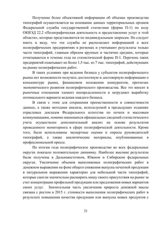 31
Получение более объективной информации об объемах производства
типографий осуществляется на основании данных территориальных органов
Федеральной службы государственной статистики (форма П-1) по коду
ОКВЭД 22.2 «Полиграфическая деятельность и предоставление услуг в этой
области», которые представляются по индивидуальным запросам. Но следует
иметь в виду, что эти службы не располагают информацией о всех
полиграфических предприятиях в регионах и учитывают результаты только
части типографий, главным образом крупных и частично средних, которые
отчитываются в течение года по статистической форме П-1. Перечень таких
предприятий охватывает не более 1,5 тыс. из 7 тыс. типографий, действующих
на рынке полиграфических работ.
В таких условиях при ведении бизнеса у субъектов полиграфического
рынка нет возможности получать достаточную и достоверную информацию о
конъюнктуре рынка, финансовом положении конкурентов, прогнозах
экономического развития полиграфического производства. Все это вносит в
рыночные отношения элемент неопределенности и затрудняет выработку
оптимального варианта ведения каждого бизнеса.
В связи с этим для сохранения преемственности и совместимости
данных, а также методики анализа, используемой в предыдущих изданиях
отраслевых докладов Федерального агентства по печати и массовым
коммуникациям, помимо имеющихся официальных сведений статистического
учета осуществлен дополнительный анализ на основе результатов
проведенного мониторинга в сфере полиграфической деятельности. Кроме
того, были использованы экспертные оценки и опросы руководителей
типографий, а также аналитические материалы, опубликованные в
профессиональной прессе.
По итогам года полиграфическое производство во всех федеральных
округах показало положительную динамику. Наиболее высокие результаты
были получены в Дальневосточном, Южном и Сибирском федеральных
округах. Увеличение объемов выполняемых полиграфических работ в
денежном выражении на фоне общего снижения выпуска печатной продукции
в натуральном выражении характерно для небольшой части типографий,
которые смогли значительно расширить нишу своего присутствия на рынке за
счет концентрации профильной продукции или предложения новых вариантов
своих услуг. Значительная часть увеличения прироста денежной массы
связана с ростом в 2015 г. стоимости выполнения полиграфических работ в
результате повышения качества продукции или выпуска новых продуктов с
 
