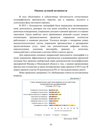 36
Оценка деловой активности
В силу объективных и субъективных обстоятельств отечественное
полиграфическое производство, впрочем, как и мировое, вступило в
длительную фазу системного кризиса.
В 2015 г. большинство типографий были вынуждены активизировать
свою деятельность, реагируя тем или иным способом на ужесточающуюся
рыночную конкуренцию, сокращение доходов и ценовой прессинг со стороны
заказчиков. Среди наиболее часто применяемых решений следует назвать
оптимизацию производственных процессов, сокращение количества
работающих и снижение расходов. Усилился интерес к внедрению новых
высокотехнологичных систем управления производством и расширению
предоставляемых услуг, таких как дополнительная цифровая печать,
персонализация, удаленная цветопроба, хранение и логистика,
взаимодействие с клиентами в системе online и многое другое.
Для определения основных направлений деятельности типографий и в
целях повышения эффективности производства в развивающейся кризисной
ситуации был проведен выборочный опрос руководителей полиграфических
предприятий Москвы и Московской области о том, с какими проявлениями
кризиса они столкнулись и какие антикризисные меры приняли в 2015 году. В
опросе приняли участие 92 руководителя (9% от числа разосланных анкет).
Ниже приведены диаграммы 2-4, обобщающие ответы на поставленные
вопросы.
Диаграмма 2
Источник: МАП
 