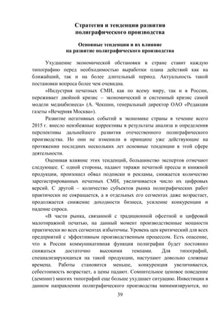 39
Стратегия и тенденции развития
полиграфического производства
Основные тенденции и их влияние
на развитие полиграфического производства
Ухудшение экономической обстановки в стране ставит каждую
типографию перед необходимостью выработки плана действий как на
ближайший, так и на более длительный период. Актуальность такой
постановки вопроса более чем очевидна.
«Индустрия печатных СМИ, как по всему миру, так и в России,
переживает двойной кризис – экономический и системный кризис самой
модели медиабизнеса» (А. Чекшин, генеральный директор ОАО «Редакция
газеты «Вечерняя Москва»).
Развитие негативных событий в экономике страны в течение всего
2015 г. внесло неизбежные коррективы в результаты анализа и определения
перспективы дальнейшего развития отечественного полиграфического
производства. Но они не изменили в принципе уже действующие на
протяжении последних нескольких лет основные тенденции в этой сфере
деятельности.
Оценивая влияние этих тенденций, большинство экспертов отмечают
следующее. С одной стороны, падают тиражи печатной прессы и книжной
продукции, произошел обвал подписки и рекламы, снижается количество
зарегистрированных печатных СМИ, увеличивается число их цифровых
версий. С другой – количество субъектов рынка полиграфических работ
практически не сокращается, а в отдельных его сегментах даже возрастает,
продолжается снижение доходности бизнеса, усиление конкуренции и
падение спроса.
«В части рынка, связанной с традиционной офсетной и цифровой
малотиражной печатью, на данный момент производственные мощности
практически во всех сегментах избыточны. Уровень цен критический для всех
предприятий с эффективным производственным процессом. Есть опасение,
что в России коммуникативная функция полиграфии будет постоянно
снижаться достаточно высокими темпами. Для типографий,
специализирующихся на такой продукции, наступают довольно сложные
времена. Работы становится меньше, конкуренция увеличивается,
себестоимость возрастает, а цены падают. Сомнительное ценовое поведение
(демпинг) многих типографий еще больше ухудшает ситуацию. Инвестиции в
данном направлении полиграфического производства минимизируются, но
 