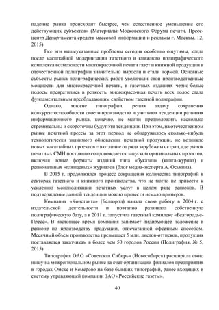 40
падение рынка происходит быстрее, чем естественное уменьшение его
действующих субъектов» (Материалы Московского Форума печати. Пресс-
центр Департамента средств массовой информации и рекламы г. Москвы. 12.
2015)
Все эти вышеуказанные проблемы сегодня особенно ощутимы, когда
после масштабной модернизации газетного и книжного полиграфического
комплекса возможности многокрасочной печати газет и книжной продукции в
отечественной полиграфии значительно выросли и стали нормой. Основные
субъекты рынка полиграфических работ увеличили свои производственные
мощности для многокрасочной печати, в газетных изданиях черно-белые
полосы превратились в редкость, многокрасочная печать всех полос стала
фундаментальным преобладающим свойством газетной полиграфии.
Однако, многие типографии, решая задачу сохранения
конкурентоспособности своего производства и учитывая тенденции развития
информационного рынка, конечно, не могли предположить насколько
стремительны и скоротечны будут эти тенденции. При этом, на отечественном
рынке печатной прессы за этот период не обнаружилось сколько-нибудь
технологически значимого обновления печатной продукции, не возникло
новых масштабных проектов – в отличие от ряда зарубежных стран, где рынок
печатных СМИ постоянно сопровождается запуском оригинальных проектов,
включая новые форматы изданий типа «буказин» (книга-журнал) и
региональных «глянцевых» журналов (блог медиа-эксперта А. Оськина).
В 2015 г. продолжился процесс сокращения количества типографий в
секторах газетного и книжного производства, что не могло не привести к
усилению монополизации печатных услуг в целом ряде регионов. В
подтверждение данной тенденции можно привести немало примеров.
Компания «Константа» (Белгород) начала свою работу в 2004 г. с
издательской деятельности и поэтапно развивала собственную
полиграфическую базу, а в 2011 г. запустила газетный комплекс «Белгородье-
Пресс». В настоящее время компания занимает лидирующее положение в
регионе по производству продукции, отпечатанной офсетным способом.
Месячный объем производства превышает 5 млн. листов-оттисков, продукция
поставляется заказчикам в более чем 50 городов России (Полиграфия, № 5,
2015).
Типография ОАО «Советская Сибирь» (Новосибирск) расширила свою
нишу на межрегиональном рынке за счет организации филиалов предприятия
в городах Омске и Кемерово на базе бывших типографий, ранее входящих в
систему управляющей компании ЗАО «Российские газеты».
 