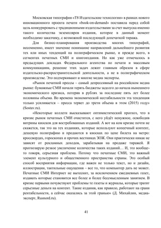 41
Московская типография «Т8 Издательские технологии» в рамках нового
инновационного проекта печати «book-on-demand» поставила перед собой
цель конкурировать с традиционными издательствами за счет выпуска именно
такого количества экземпляров издания, которое в данный момент
необходимо заказчику, с возможной последующей допечаткой тиража.
Для бизнес-планирования производства многих типографий,
несомненно, имеет значение понимание направлений дальнейшего развития
тех или иных тенденций на полиграфическом рынке, и прежде всего, в
сегментах печатных СМИ и книгоиздания. Но как уже отмечалось в
предыдущих докладах Федерального агентства по печати и массовым
коммуникациям, решение этих задач лежит главным образом в сфере
издательско-распространительской деятельности, а не в полиграфическом
производстве. Это подчеркивают и многие медиа эксперты.
«Рынок печатной прессы – самый депрессивный на российском медиа
рынке: бумажные СМИ начали терять бюджеты задолго до начала нынешнего
экономического кризиса, потеряв в рублях за последние пять лет более
половины объема. Во времена экономической нестабильности эта тенденция
только усиливается – пресса теряет до трети объема в этом (2015) году»
(Sostav.ru).
«Некоторые коллеги высказывают оптимистический прогноз, что в
кризис рынок печатных СМИ очистится, с него уйдёт ненужное, освободив
витрины киосков для востребованных изданий. А вот на ком кризис почти не
скажется, так это на тех изданиях, которые используют копеечный контент,
дешевую полиграфию и продаются в киосках по цене билета на метро:
кроссвордах, гороскопах и прочих вестниках ЗОЖ. Они практически никак не
зависят от рекламных доходов, зарабатывая на продаже тиражей. Я
прогнозирую резкое увеличение количества таких изданий… И, это вообще-
то говоря, серьезная проблема. Потому что печатные СМИ, это важный
элемент культурного и общественного пространства страны. Это особый
способ восприятия информации, где важен не только текст, но и дизайн,
иллюстрации, тактильные ощущения – все то, что компьютер дать не может.
Печатные СМИ Интернет не вытеснит, за исключением ежедневных газет,
издавать которые становится все более и более бессмысленным занятием. В
кризис первыми почувствуют проблемы те газеты и журналы, которые тратят
серьезные деньги на контент. Такие издания, как правило, работают на грани
рентабельности, а сейчас оказались за этой гранью» (Д. Михайлин, медиа-
эксперт, Rusnord.ru).
 
