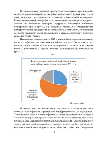 42
Осознавая важность анализа происходящих процессов в традиционных
сегментах рынка полиграфических работ, тем не менее, нельзя упустить из
вида тенденции, складывающиеся в сегменте коммерческой полиграфии.
Рынок коммерческой полиграфии – это высококонкурентная среда, где успех
зависит от множества факторов. Цифровые типографии постоянно
конкурируют друг с другом, а в отдельных случаях и с традиционными
полиграфическими предприятиями, осваивая новые технологии, устанавливая
все более производительное оборудование и стараясь предложить клиентам
самые выгодные условия.
Важным итогом прошедшего 2015 г. стало общепризнанное положение
о том, что цифровая печать, оставаясь новейшей, перестала быть каким-то еще
пока не определенным явлением в полиграфии и перешла в категорию
базовых, перспективных средств развития полиграфического производства
(рис.12).
Рис.12
Источник: МАП
Прогнозы, которые выдвигались еще совсем недавно о массовом
переходе полиграфических предприятий на цифровую печать, не оправдались.
Традиционные офсетные типографии продолжают удерживать свои позиции в
основных секторах полиграфического рынка. Но важно отметить, что в этот
период на базе масштабного применения современных ЦПМ промышленного
типа в отечественной полиграфии образовался и получил быстрое развитие
самостоятельный сегмент рынка полиграфических работ как совершенно
 