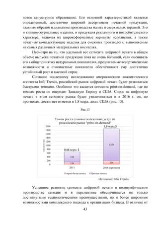 43
новое структурное образование. Его основной характеристикой является
определенный, достаточно широкий ассортимент печатной продукции,
главным образом в диапазоне производства малых и сверхмалых тиражей. Это
и книжно-журнальные издания, и продукция рекламного и потребительского
характера, включая их широкоформатные варианты исполнения, а также
печатные комплектующие изделия для смежных производств, выполняемые
на самых различных материальных носителях.
Несмотря на то, что удельный вес сегмента цифровой печати в общем
объеме выпуска печатной продукции пока не очень большой, если оценивать
его в общепринятых натуральных показателях, предлагаемые ассортиментные
возможности и стоимостные показатели обеспечивают ему достаточно
устойчивый рост и высокий спрос.
Согласно последнему исследованию американского аналитического
агентства Info Trends, российский рынок цифровой печати будет развиваться
быстрыми темпами. Особенно это касается сегмента print-on-demand, где по
темпам роста он опередит Западную Европу и США. Спрос на цифровую
печать в этом сегменте рынка будет увеличиваться и в 2016 г. он, по
прогнозам, достигнет отметки в 1,8 млрд. долл. США (рис. 13).
Рис.13
Источник: Info Trends
Успешное развитие сегмента цифровой печати в полиграфическом
производстве сегодня и в перспективе обеспечивается не только
достигнутыми технологическими преимуществами, но и более широкими
возможностями комплексного подхода к организации бизнеса. В отличие от
126 204
532
1 673
0
200
400
600
800
1000
1200
1400
1600
1800
2000
2011 2016 (прогноз)
МЛН.ДОЛЛ.США
Темпы роста стоимости печатных услуг на
российском рынке "print-on-demand"
черно-белая печать Цветная печать
0,66 млрд. $
1,8 млрд.$
 
