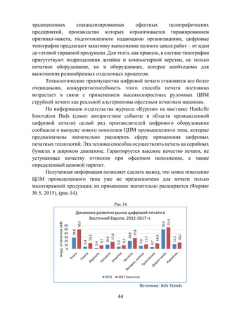 44
традиционных специализированных офсетных полиграфических
предприятий, производство которых ограничивается тиражированием
оригинал-макета, подготовленного издающими организациями, цифровые
типографии предлагают заказчику выполнение полного цикла работ – от идеи
до готовой тиражной продукции. Для этого, как правило, в составе типографии
присутствуют подразделения дизайна и компьютерной верстки, не только
печатное оборудование, но и оборудование, которое необходимо для
выполнения разнообразных отделочных процессов.
Технологические преимущества цифровой печати становятся все более
очевидными, конкурентоспособность этого способа печати постоянно
возрастает в связи с применением высокоскоростных рулонных ЦПМ
струйной печати как реальной альтернативы офсетным печатным машинам.
По информации издательства журнала «Курсив» на выставке Hunkelle
Innovation Dads (самое авторитетное событие в области промышленной
цифровой печати) целый ряд производителей цифрового оборудования
сообщили о выпуске нового поколения ЦПМ промышленного типа, которые
предназначены значительно расширить сферу применения цифровых
печатных технологий. Эта техника способна осуществлять печать на серийных
бумагах в широком диапазоне. Гарантируется высокое качество печати, не
уступающее качеству оттисков при офсетном исполнении, а также
определенный ценовой паритет.
Полученная информация позволяет сделать вывод, что новое поколение
ЦПМ промышленного типа уже не предназначено для печати только
малотиражной продукции, их применение значительно расширяется (Формат
№ 5, 2015), (рис.14).
Рис.14
Источник: Info Trends
28,8
5,9
2,4
10,6
5,3
20,9
7,9
4,7
50,2
12,1
50,1
15,2
9,1
17,8
9,2
27,8
11,7
14,3
55,4
16,2
0
10
20
30
40
50
60
млрд.отпечатков(А4)
Динамика развития рынка цифровой печати в
Восточной Европе, 2012-2017 гг.
2012 2017 (прогноз)
 