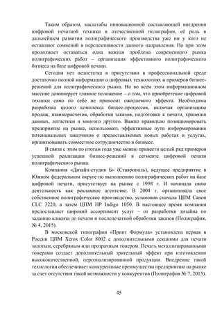 45
Таким образом, масштабы инновационной составляющей внедрения
цифровой печатной техники в отечественной полиграфии, её роль в
дальнейшем развитии полиграфического производства уже ни у кого не
оставляют сомнений в перспективности данного направления. Но при этом
продолжает оставаться одна важная проблема современного рынка
полиграфических работ – организация эффективного полиграфического
бизнеса на базе цифровой печати.
Сегодня нет недостатка в присутствии в профессиональной среде
достаточно полной информации о цифровых технологиях и примеров бизнес-
решений для полиграфического рынка. Но во всем этом информационном
массиве доминирует главное положение – о том, что приобретение цифровой
техники само по себе не приносит ожидаемого эффекта. Необходима
разработка целого комплекса бизнес-процессов, включая организацию
продаж, взаиморасчетов, обработки заказов, подготовки к печати, хранения
данных, логистики и многого другого. Важно правильно позиционировать
предприятие на рынке, использовать эффективные пути информирования
потенциальных заказчиков о предоставляемых новых работах и услугах,
организовывать совместное сотрудничество в бизнесе.
В связи с этим по итогам года уже можно привести целый ряд примеров
успешной реализации бизнес-решений в сегменте цифровой печати
полиграфического рынка.
Компания «Дизайн-студия Б» (Ставрополь), ведущее предприятие в
Южном федеральном округе по выполнению полиграфических работ на базе
цифровой печати, присутствует на рынке с 1998 г. И начинала свою
деятельность как рекламное агентство. В 2004 г. организовала свое
собственное полиграфическое производство, установив сначала ЦПМ Canon
CLC 3220, а затем ЦПМ HP Indigo 1050. В настоящее время компания
предоставляет широкий ассортимент услуг – от разработки дизайна по
заданию клиента до печати и послепечатной обработки заказов (Полиграфия,
№ 4, 2015).
В московской типографии «Принт Формула» установлена первая в
России ЦПМ Xerox Color 8002 с дополнительными секциями для печати
золотым, серебряным или прозрачным тонером. Печать металлизированными
тонерами создает дополнительный зрительный эффект при изготовлении
высококачественной, персонализированной продукции. Внедрение такой
технологии обеспечивает конкурентные преимущества предприятию на рынке
за счет отсутствия такой возможности у конкурентов (Полиграфия № 7, 2015).
 