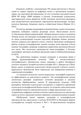 46
Компания «netPrint», охватывающая 70% рынка фотопечати в России,
одной из первых перешла на цифровую печать и организовала интернет-
сервис для заказчиков фотопродукции. За счет установки последней модели
ЦПМ HP Indigo 10000 (впервые в России), позволяющей осуществлять
многокрасочную печать форматом А2/В2, компания значительно расширила
свои ассортиментные предложения: персональные фотокалендари, постеры,
каталоги, брошюры, бумажные пакеты и оберточные бумаги (Формат № 6,
2015).
В качестве примера неординарного решения бизнес-задачи заслуживает
внимания сообщение главного редактора газеты «Белоглинские вести»
Л. Омельяненко (Краснодарский край): «Помимо выпуска газеты и телеканала
«Родная земля» мы оказываем полиграфические услуги, печатаем бюллетени
по заказу администраций сельских поселений, брошюры, бланки, ценники,
визитки, журналы (для офисного учета), этикетки. Выполняем дизайнерские
работы сложных полиграфических заказов, которые затем передаем в более
мощные типографии, например телефонные справочники, рекламные буклеты
или книги. Мы используем преимущества мини-типографии, в больших
типографиях заказывать подобную продукцию дорого» (Кубанский репортер,
07.2015).
Все проблемные вопросы, которые возникают в настоящее время в
сферах функционирования печатных СМИ и соответствующего
полиграфического производства, нашли отражение в работе Всемирного
газетного конгресса, который состоялся в октябре 2015 г. (Вашингтон, США).
Кроме задачи по развитию издательских бизнес-моделей в области газетно-
журнального производства были определены два направления развития в
современной полиграфии:
1) в будущем количество газетно-журнальных типографий сократится,
но эффективность их деятельности возрастет. Эти полиграфические центры
значительно расширят ассортимент печатной продукции и увеличат
количество обрабатываемых заказов. В производстве печатных СМИ
расширятся масштабы издательского аутсорсинга и сократится применение
издательско-полиграфической бизнес-модели, что позволит самостоятельным
типографиям повысить производительность и сферу предлагаемых услуг;
2) применение цифровых газетных печатных машин как результат увеличения
спроса на печать продукции малыми тиражами и индивидуализацию изданий.
Обобщенный анализ мировых тенденций в полиграфическом
производстве был представлен в докладе WAN-IFRA на Всемирном форуме
полиграфистов, который состоялся в 2015 г. В представленном материале
 