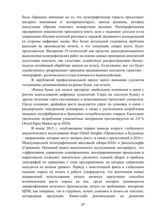 47
было обращено внимание на то, что полиграфическая отрасль продолжает
внедрять инновации и экспериментирует, находя решения, которые
наилучшим образом отвечают конкретным вызовам. Полиграфическим
предприятия повсеместно приходится иметь дело с падением доходов из-за
сокращения объемов печатной рекламы и тиражей, вызванного конкуренцией
со стороны цифровых медиа. Все более актуальной становится проблема
расходов на производство печати, и эта тенденция, скорее всего, будет
продолжаться. Внедрение IT-технологий как средства децентрализованного
выполнения полиграфических работ на основе единых принципов допечатной
подготовки контента, как следствие, содействует распространению бизнес-
модели онлайновой обработки заказов на печать. Естественно, все это будет
содействовать «разрушению» принципа традиционных контактов «заказчик –
типография», регионального («местечкового») взаимодействия.
В зарубежной профессиональной прессе много внимания уделяется
тенденциям, развивающимся на рынке бумаг для печати.
«Рынок бумаг для печати претерпит наибольшие изменения в связи с
ростом использования цифровых технологий. Спрос на газетную бумагу и
другие печатные сорта (мелованные и немелованные) продолжит снижаться.
Среди основных драйверов роста выделяется спрос на упаковку в связи с
расширением электронной коммерции, а также с увеличением потребления
пищевых полуфабрикатов и брендовых потребительских товаров. Ежегодное
увеличение потребления упаковочных материалов прогнозируется на 2,9 %
(Word Paper Market up to 2030).
В конце 2015 г. опубликованы первые выводы второго глобального
аналитического исследования drupe Global Insights «Прикоснись к будущему
– направления, которые могут вызвать рост», в связи с предстоящей в 2016 г.
Международной полиграфической выставкой «drupa-2016» в Дюссельдорфе
(Германия). Основной вывод выполненного исследования декларирует, что
«эффективное управление планированием, интегрированными процессами и
маркетингом позволяет значительно увеличить годовой оборот и прибыль
типографий по сравнению с теми предприятиями, на которых управление
находится на низком уровне». Наряду с констатацией факта о глобальном
падении спроса на печать в работе утверждается, что реализация новых
направлений использования печати является наилучшим способом
возобновления роста спроса на нее, среди которых упоминаются
диверсификация печатного производства, печать по требованию, внедрение
ЦПМ, как тонерных, так и струйных, печать упаковки и печать на текстиле,
интерьерная продукция. Какие-либо рекомендации по развитию
 
