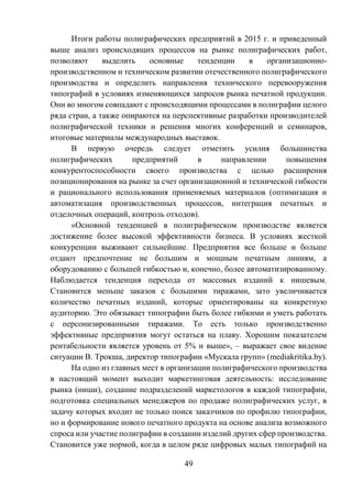 49
Итоги работы полиграфических предприятий в 2015 г. и приведенный
выше анализ происходящих процессов на рынке полиграфических работ,
позволяют выделить основные тенденции в организационно-
производственном и техническом развитии отечественного полиграфического
производства и определить направления технического перевооружения
типографий в условиях изменяющихся запросов рынка печатной продукции.
Они во многом совпадают с происходящими процессами в полиграфии целого
ряда стран, а также опираются на перспективные разработки производителей
полиграфической техники и решения многих конференций и семинаров,
итоговые материалы международных выставок.
В первую очередь следует отметить усилия большинства
полиграфических предприятий в направлении повышения
конкурентоспособности своего производства с целью расширения
позиционирования на рынке за счет организационной и технической гибкости
и рационального использования применяемых материалов (оптимизация и
автоматизация производственных процессов, интеграция печатных и
отделочных операций, контроль отходов).
«Основной тенденцией в полиграфическом производстве является
достижение более высокой эффективности бизнеса. В условиях жесткой
конкуренции выживают сильнейшие. Предприятия все больше и больше
отдают предпочтение не большим и мощным печатным линиям, а
оборудованию с большей гибкостью и, конечно, более автоматизированному.
Наблюдается тенденция перехода от массовых изданий к нишевым.
Становится меньше заказов с большими тиражами, зато увеличивается
количество печатных изданий, которые ориентированы на конкретную
аудиторию. Это обязывает типографии быть более гибкими и уметь работать
с персонизированными тиражами. То есть только производственно
эффективные предприятия могут остаться на плаву. Хорошим показателем
рентабельности является уровень от 5% и выше», – выражает свое видение
ситуации В. Трокша, директор типографии «Мускала групп» (mediakritika.by).
На одно из главных мест в организации полиграфического производства
в настоящий момент выходит маркетинговая деятельность: исследование
рынка (ниши), создание подразделений маркетологов в каждой типографии,
подготовка специальных менеджеров по продаже полиграфических услуг, в
задачу которых входит не только поиск заказчиков по профилю типографии,
но и формирование нового печатного продукта на основе анализа возможного
спроса или участие полиграфии в создании изделий других сфер производства.
Становится уже нормой, когда в целом ряде цифровых малых типографий на
 