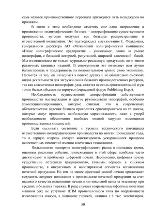 50
семь человек производственного персонала приходится пять менеджеров по
продажам.
В связи с этим необходимо отметить еще одно направление в
продвижении полиграфического бизнеса – диверсификацию существующего
производства, которая получает все большее распространение в
отечественной полиграфии. Это подтверждает высказывание Е. Фельдмана,
генерального директора АО «Можайский полиграфический комбинат»:
«Наше полиграфическое предприятие – уникальное, давно на рынке
полиграфии, с большой историей, репутацией, широкой клиентской базой.
Мы изготавливаем не только журнально-рекламную продукцию, но и много
различных книжных изданий. В совокупности это позволяет нам лучше
балансировать и поддерживать на положительном уровне свою экономику.
Несмотря на это, мы находимся в поиске других и не обязательно смежных
видов деятельности для загрузки своих больших производственных ресурсов,
так как классическая полиграфия, увы, кажется не столь привлекательной и уж
точно былых объемов не вернуть» (отраслевой форум Publishing Expo).
Необходимость осуществления диверсификации действующего
производства подтверждают и другие руководители типографий, особенно
узкоспециализированных, которые считают, что в современных
обстоятельствах ведения бизнеса приходится ориентироваться на те заказы,
которые могут приносить наибольшую маржинальность, даже в ущерб
необходимости обеспечения наиболее полной загрузки имеющихся
производственных мощностей.
Если оценивать состояние и уровень технического потенциала
отечественного полиграфического производства по итогам прошедшего года,
то в первую очередь следует констатировать ускоряющиеся процессы
качественных изменений именно в печатных технологиях.
Большинство экспертов полиграфического рынка в последнее время,
оценивая реальные события, происходящие в этой сфере, наиболее часто
дискутируют о проблемах цифровой печати. Несомненно, цифровая печать
существенно потеснила традиционную, главным образом в книжном
производстве, в оперативном и малотиражном сегментах изготовления
печатной продукции. Но тем не менее офсетный способ печати продолжает
сохранять ведущее положение в производстве печатной продукции за счет
высокого качества исполнения печати и оптимальной цены за экземпляр при
средних и больших тиражах. В ряде случаев современные офсетные печатные
машины уже не уступают ЦПМ промышленного типа по оперативности
изготовления заказов, в диапазоне тиражей, начиная с 1 тыс. экземпляров.
 