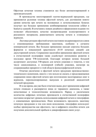 51
Офсетная печатная техника становится все более автоматизированной и
производительной.
В производстве многотиражной газетно-журнальной продукции, где
применяется рулонная техника офсетной печати, для достижения нового
уровня качества при печати на мелованных и легкомелованных бумагах
получает все большее применение комбинированная технология coldset и
heatset (с сушкой). В сочетании с новым дизайном и оформлением издания это
позволяет обеспечивать качество воспроизведения иллюстративного и
рекламного материалов, равнозначного качеству печати в «глянцевых»
журналах.
Листовые ротации офсетной печати постоянно модернизируются в связи
с изменяющимися требованиями заказчиков, особенно в сегменте
коммерческой печати. Все большее применение находят агрегаты больших
форматов и повышенной красочности (8-10 печатных секций) для
двухсторонней печати. Сохранению масштабов применения офсетной печати
в отечественной полиграфии также содействует интенсивное развитие в
последнее время УФ-технологий, благодаря которым возник большой
ассортимент доступных УФ-красок для печати упаковки и этикеток, в том
числе самоклеящихся, и полимерной (гибкой) упаковки, несмотря на
сохраняющийся приоритет в этой области флексографической печати.
Отмечая увеличение в офсетной печати продукции производственно-
технического назначения, вместе с тем нельзя не сказать о продолжающемся
сокращении ниши офсетной печати при изготовлении малотиражных книг и
журналов, персонализированных выпусков и различной акцидентной
печатной продукции.
В то же время, как уже было отмечено выше, рост применения цифровой
печати очевиден и расширяется ниша ее тиражного диапазона, а также
качественные и технологические возможности. Наряду с увеличением
количества цифровых печатных производств в отечественной полиграфии
постоянно возрастает уровень использования цифровой печати в типографиях
с совмещенным производством. Имея возможность предлагать заказчику
печатную продукцию в том или ином исполнении, типографии используют
особые преимущества как офсетного, так и цифрового способов печати для
получения дополнительной прибыли и диверсификации своих услуг.
 