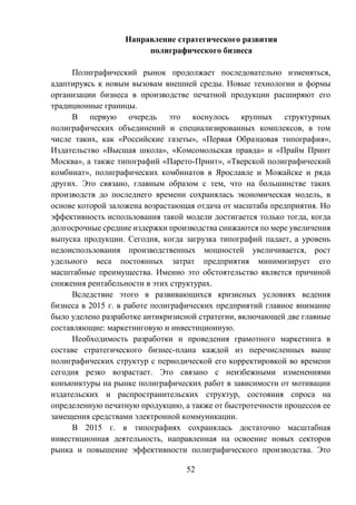 52
Направление стратегического развития
полиграфического бизнеса
Полиграфический рынок продолжает последовательно изменяться,
адаптируясь к новым вызовам внешней среды. Новые технологии и формы
организации бизнеса в производстве печатной продукции расширяют его
традиционные границы.
В первую очередь это коснулось крупных структурных
полиграфических объединений и специализированных комплексов, в том
числе таких, как «Российские газеты», «Первая Образцовая типография»,
Издательство «Высшая школа», «Комсомольская правда» и «Прайм Принт
Москва», а также типографий «Парето-Принт», «Тверской полиграфический
комбинат», полиграфических комбинатов в Ярославле и Можайске и ряда
других. Это связано, главным образом с тем, что на большинстве таких
производств до последнего времени сохранялась экономическая модель, в
основе которой заложена возрастающая отдача от масштаба предприятия. Но
эффективность использования такой модели достигается только тогда, когда
долгосрочные средние издержки производства снижаются по мере увеличения
выпуска продукции. Сегодня, когда загрузка типографий падает, а уровень
недоиспользования производственных мощностей увеличивается, рост
удельного веса постоянных затрат предприятия минимизирует его
масштабные преимущества. Именно это обстоятельство является причиной
снижения рентабельности в этих структурах.
Вследствие этого в развивающихся кризисных условиях ведения
бизнеса в 2015 г. в работе полиграфических предприятий главное внимание
было уделено разработке антикризисной стратегии, включающей две главные
составляющие: маркетинговую и инвестиционную.
Необходимость разработки и проведения грамотного маркетинга в
составе стратегического бизнес-плана каждой из перечисленных выше
полиграфических структур с периодической его корректировкой во времени
сегодня резко возрастает. Это связано с неизбежными изменениями
конъюнктуры на рынке полиграфических работ в зависимости от мотивации
издательских и распространительских структур, состояния спроса на
определенную печатную продукцию, а также от быстротечности процессов ее
замещения средствами электронной коммуникации.
В 2015 г. в типографиях сохранялась достаточно масштабная
инвестиционная деятельность, направленная на освоение новых секторов
рынка и повышение эффективности полиграфического производства. Это
 
