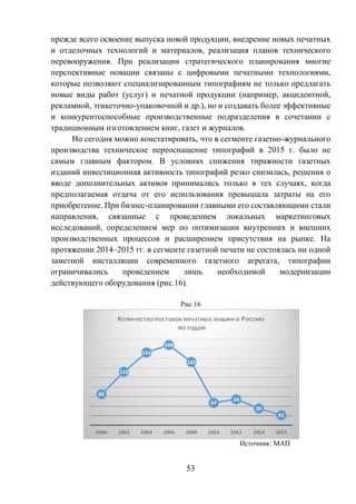 53
прежде всего освоение выпуска новой продукции, внедрение новых печатных
и отделочных технологий и материалов, реализация планов технического
перевооружения. При реализации стратегического планирования многие
перспективные новации связаны с цифровыми печатными технологиями,
которые позволяют специализированным типографиям не только предлагать
новые виды работ (услуг) и печатной продукции (например, акцидентной,
рекламной, этикеточно-упаковочной и др.), но и создавать более эффективные
и конкурентоспособные производственные подразделения в сочетании с
традиционным изготовлением книг, газет и журналов.
Но сегодня можно констатировать, что в сегменте газетно-журнального
производства техническое переоснащение типографий в 2015 г. было не
самым главным фактором. В условиях снижения тиражности газетных
изданий инвестиционная активность типографий резко снизилась, решения о
вводе дополнительных активов принимались только в тех случаях, когда
предполагаемая отдача от его использования превышала затраты на его
приобретение. При бизнес-планировании главными его составляющими стали
направления, связанные с проведением локальных маркетинговых
исследований, определением мер по оптимизации внутренних и внешних
производственных процессов и расширением присутствия на рынке. На
протяжении 2014–2015 гг. в сегменте газетной печати не состоялась ни одной
заметной инсталляции современного газетного агрегата, типографии
ограничивались проведением лишь необходимой модернизации
действующего оборудования (рис.16).
Рис.16
Источник: МАП
 