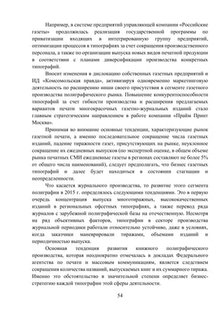 54
Например, в системе предприятий управляющей компании «Российские
газеты» продолжилась реализация государственной программы по
приватизации входящих в интегрированную группу предприятий,
оптимизации процессов в типографиях за счет сокращения производственного
персонала, а также по организации выпуска новых видов печатной продукции
в соответствии с планами диверсификации производства конкретных
типографий.
Вносит изменения в дислокацию собственных газетных предприятий и
ИД «Комсомольская правда», активизируя одновременно маркетинговую
деятельность по расширению ниши своего присутствия в сегменте газетного
производства полиграфического рынка. Повышение конкурентоспособности
типографий за счет гибкости производства и расширения предлагаемых
вариантов печати многокрасочных газетно-журнальных изданий стало
главным стратегическим направлением в работе компании «Прайм Принт
Москва».
Принимая во внимание основные тенденции, характеризующие рынок
газетной печати, а именно последовательное сокращение числа газетных
изданий, падение тиражности газет, присутствующих на рынке, неуклонное
сокращение их ежедневных выпусков (по экспертной оценке, в общем объеме
рынка печатных СМИ ежедневные газеты в регионах составляют не более 5%
от общего числа наименований), следует предполагать, что бизнес газетных
типографий и далее будет находиться в состоянии стагнации и
неопределенности.
Что касается журнального производства, то развитие этого сегмента
полиграфии в 2015 г. определялось следующими тенденциями. Это в первую
очередь концентрация выпуска многотиражных, высококачественных
изданий в региональных офсетных типографиях, а также перевод ряда
журналов с зарубежной полиграфической базы на отечественную. Несмотря
на ряд объективных факторов, типографии в секторе производства
журнальной периодики работали относительно устойчиво, даже в условиях,
когда заказчики маневрировали тиражами, объемами изданий и
периодичностью выпуска.
Основная тенденция развития книжного полиграфического
производства, которая неоднократно отмечалась в докладах Федерального
агентства по печати и массовым коммуникациям, является следствием
сокращения количества названий, выпускаемых книг и их суммарного тиража.
Именно это обстоятельство в значительной степени определяет бизнес-
стратегию каждой типографии этой сферы деятельности.
 