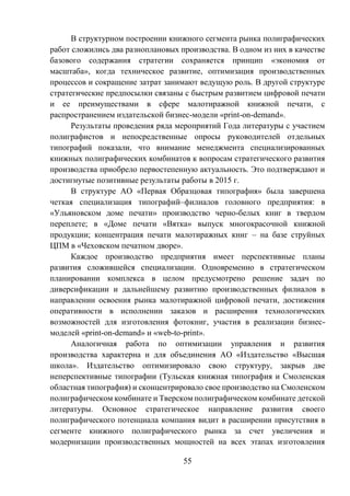 55
В структурном построении книжного сегмента рынка полиграфических
работ сложились два разноплановых производства. В одном из них в качестве
базового содержания стратегии сохраняется принцип «экономия от
масштаба», когда техническое развитие, оптимизация производственных
процессов и сокращение затрат занимают ведущую роль. В другой структуре
стратегические предпосылки связаны с быстрым развитием цифровой печати
и ее преимуществами в сфере малотиражной книжной печати, с
распространением издательской бизнес-модели «print-on-demand».
Результаты проведения ряда мероприятий Года литературы с участием
полиграфистов и непосредственные опросы руководителей отдельных
типографий показали, что внимание менеджмента специализированных
книжных полиграфических комбинатов к вопросам стратегического развития
производства приобрело первостепенную актуальность. Это подтверждают и
достигнутые позитивные результаты работы в 2015 г.
В структуре АО «Первая Образцовая типография» была завершена
четкая специализация типографий–филиалов головного предприятия: в
«Ульяновском доме печати» производство черно-белых книг в твердом
переплете; в «Доме печати «Вятка» выпуск многокрасочной книжной
продукции; концентрация печати малотиражных книг – на базе струйных
ЦПМ в «Чеховском печатном дворе».
Каждое производство предприятия имеет перспективные планы
развития сложившейся специализации. Одновременно в стратегическом
планировании комплекса в целом предусмотрено решение задач по
диверсификации и дальнейшему развитию производственных филиалов в
направлении освоения рынка малотиражной цифровой печати, достижения
оперативности в исполнении заказов и расширения технологических
возможностей для изготовления фотокниг, участия в реализации бизнес-
моделей «print-on-demand» и «web-to-рrint».
Аналогичная работа по оптимизации управления и развития
производства характерна и для объединения АО «Издательство «Высшая
школа». Издательство оптимизировало свою структуру, закрыв две
неперспективные типографии (Тульская книжная типография и Смоленская
областная типография) и сконцентрировало свое производство на Смоленском
полиграфическом комбинате и Тверском полиграфическом комбинате детской
литературы. Основное стратегическое направление развития своего
полиграфического потенциала компания видит в расширении присутствия в
сегменте книжного полиграфического рынка за счет увеличения и
модернизации производственных мощностей на всех этапах изготовления
 