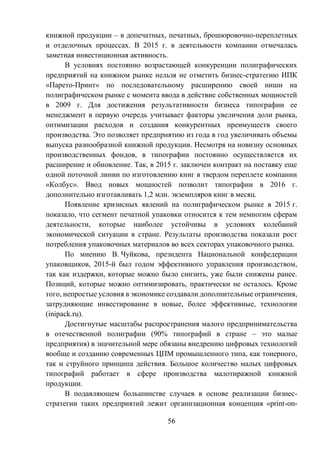 56
книжной продукции – в допечатных, печатных, брошюровочно-переплетных
и отделочных процессах. В 2015 г. в деятельности компании отмечалась
заметная инвестиционная активность.
В условиях постоянно возрастающей конкуренции полиграфических
предприятий на книжном рынке нельзя не отметить бизнес-стратегию ИПК
«Парето-Принт» по последовательному расширению своей ниши на
полиграфическом рынке с момента ввода в действие собственных мощностей
в 2009 г. Для достижения результативности бизнеса типографии ее
менеджмент в первую очередь учитывает факторы увеличения доли рынка,
оптимизации расходов и создания конкурентных преимуществ своего
производства. Это позволяет предприятию из года в год увеличивать объемы
выпуска разнообразной книжной продукции. Несмотря на новизну основных
производственных фондов, в типографии постоянно осуществляется их
расширение и обновление. Так, в 2015 г. заключен контракт на поставку еще
одной поточной линии по изготовлению книг в твердом переплете компании
«Колбус». Ввод новых мощностей позволит типографии в 2016 г.
дополнительно изготавливать 1,2 млн. экземпляров книг в месяц.
Появление кризисных явлений на полиграфическом рынке в 2015 г.
показало, что сегмент печатной упаковки относится к тем немногим сферам
деятельности, которые наиболее устойчивы в условиях колебаний
экономической ситуации в стране. Результаты производства показали рост
потребления упаковочных материалов во всех секторах упаковочного рынка.
По мнению В. Чуйкова, президента Национальной конфедерации
упаковщиков, 2015-й был годом эффективного управления производством,
так как издержки, которые можно было снизить, уже были снижены ранее.
Позиций, которые можно оптимизировать, практически не осталось. Кроме
того, непростые условия в экономике создавали дополнительные ограничения,
затрудняющие инвестирование в новые, более эффективные, технологии
(inipack.ru).
Достигнутые масштабы распространения малого предпринимательства
в отечественной полиграфии (90% типографий в стране – это малые
предприятия) в значительной мере обязаны внедрению цифровых технологий
вообще и созданию современных ЦПМ промышленного типа, как тонерного,
так и струйного принципа действия. Большое количество малых цифровых
типографий работает в сфере производства малотиражной книжной
продукции.
В подавляющем большинстве случаев в основе реализации бизнес-
стратегии таких предприятий лежит организационная концепция «print-on-
 