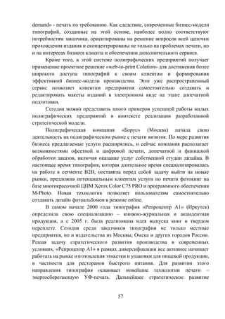 57
demand» - печать по требованию. Как следствие, современные бизнес-модели
типографий, созданные на этой основе, наиболее полно соответствуют
потребностям заказчика, ориентированы на решение вопросов всей цепочки
прохождения издания и сконцентрированы не только на проблемах печати, но
и на интересах бизнеса клиента и обеспечении дополнительного сервиса.
Кроме того, в этой системе полиграфических предприятий получает
применение проектное решение «web-to-print Colution» для достижения более
широкого доступа типографий к своим клиентам и формирования
эффективной бизнес-модели производства. Этот уже распространенный
сервис позволяет клиентам предприятия самостоятельно создавать и
редактировать макеты изданий в электронном виде на этапе допечатной
подготовки.
Сегодня можно представить много примеров успешной работы малых
полиграфических предприятий в контексте реализации разработанной
стратегической модели.
Полиграфическая компания «Борус» (Москва) начала свою
деятельность на полиграфическом рынке с печати визиток. По мере развития
бизнеса предлагаемые услуги расширялись, и сейчас компания располагает
возможностями офсетной и цифровой печати, допечатной и финишной
обработки заказов, включая оказание услуг собственной студии дизайна. В
настоящее время типография, которая длительное время специализировалась
на работе в сегменте В2В, поставила перед собой задачу выйти на новые
рынки, предложив потенциальным клиентам услуги по печати фотокниг на
базе многокрасочной ЦПМ Xerox Color C75 PRO и программного обеспечения
M-Photo. Новая технология позволяет пользователям самостоятельно
создавать дизайн фотоальбомов в режиме online.
В самом начале 2000 года типография «Репроцентр А1» (Иркутск)
определила свою специализацию – книжно-журнальная и акцидентная
продукция, а с 2005 г. была реализована идея выпуска книг в твердом
переплете. Сегодня среди заказчиков типографии не только местные
предприятия, но и издательства из Москвы, Омска и других городов России.
Решая задачу стратегического развития производства в современных
условиях, «Репроцентр А1» в рамках диверсификации все активнее начинает
работать на рынке изготовления этикетки и упаковки для пищевой продукции,
в частности для ресторанов быстрого питания. Для развития этого
направления типография осваивает новейшие технологии печати –
энергосберегающую УФ-печать. Дальнейшее стратегическое развитие
 