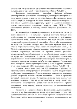 58
предприятия предусматривает продолжение освоения новейших решений и
выпуск высококачественной печатной продукции (Формат № 8, 2015).
Динамично развивающаяся типография «Паблиш» (Москва)
ориентирована на производство книжной продукции короткими тиражами в
оперативном режиме по системе «print-on-demand». Для укрепления своих
позиций на рынке планирует и реализует комплекс дополнительных услуг, в
том числе: редактирование, корректуру, верстку и подготовку издания к
печати, предоставление стандартных номеров учета ISBN и УДК,
ответственное хранение и доставку готовой продукции (Полиграфия №3,
2015).
В изменяющихся условиях ведения бизнеса в течение всего 2015 г. (а
также, возможно, и в последующие периоды) возникала периодическая
необходимость во внесении определенных корректив в действующие
стратегические планы многих типографий. Об этом наглядно говорит
генеральный директор московской типографии «Курт»: «Два-три года назад
мы выпускали брендовые конверты очень большими тиражами. Но в разгар
кризиса ситуация изменилась, объем заказов на конверты упал минимум на
30–40%, причем некоторые компании заказывать конверты совсем перестали.
Понимая современную ситуацию, мы приняли решение расширить
ассортимент собственной продукции, так как объемы заказов конвертов вряд
ли будут восстанавливаться. В рамках диверсификации производства
запустили линию по изготовлению картонных конвертов. Такими конвертами,
например, пользуются почтовые службы экспресс-доставки. Производства
таких конвертов в нашей стране практически не было, и крупные заказчики
этого рынка (например, DHL) закупают их в Европе (Формат № 8, 2015 г.).
К самым болезненным вопросам при реализации стратегических
проектов развития полиграфического производства в 2015 г. следует отнести
проблемы их финансирования. Существующие еще несколько лет тому назад
условия получения заемных средств изменились в связи с кризисной
ситуацией в экономике страны. Соответственно многие банки и лизинговые
компании увеличили ставки по предоставляемым кредитам, кроме того,
возможности инвестиционной деятельности самих типографий серьезно
осложнились из-за резкого падения доходности от производственной
деятельности.
Сложности в обеспечении бизнеса финансовыми ресурсами особенно
отразились на функционировании малых полиграфических предприятий.
«Если миссия малого бизнеса, как прописано в стратегии Минэкономразвития
России, стать локомотивом инновационного развития и улучшения структуры
 