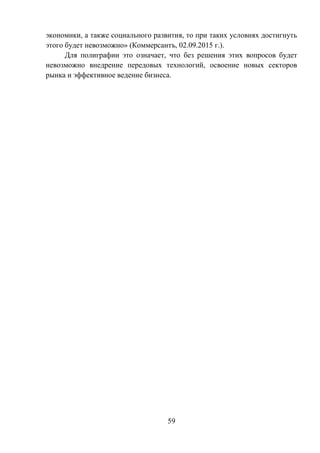 59
экономики, а также социального развития, то при таких условиях достигнуть
этого будет невозможно» (Коммерсантъ, 02.09.2015 г.).
Для полиграфии это означает, что без решения этих вопросов будет
невозможно внедрение передовых технологий, освоение новых секторов
рынка и эффективное ведение бизнеса.
 