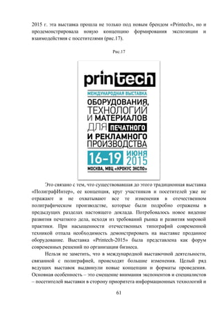 61
2015 г. эта выставка прошла не только под новым брендом «Printech», но и
продемонстрировала новую концепцию формирования экспозиции и
взаимодействия с посетителями (рис.17).
Рис.17
Это связано с тем, что существовавшая до этого традиционная выставка
«ПолиграфИнтер», ее концепция, круг участников и посетителей уже не
отражают и не охватывают все те изменения в отечественном
полиграфическом производстве, которые были подробно отражены в
предыдущих разделах настоящего доклада. Потребовалось новое видение
развития печатного дела, исходя из требований рынка и развития мировой
практики. При насыщенности отечественных типографий современной
техникой отпала необходимость демонстрировать на выставке проданное
оборудование. Выставка «Printech-2015» была представлена как форум
современных решений по организации бизнеса.
Нельзя не заметить, что в международной выставочной деятельности,
связанной с полиграфией, происходят большие изменения. Целый ряд
ведущих выставок выдвинули новые концепции и форматы проведения.
Основная особенность – это смещение внимания экспонентов и специалистов
– посетителей выставки в сторону приоритета информационных технологий и
 
