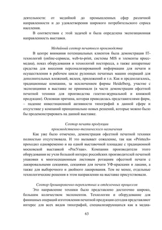 63
деятельности: от медийной до промышленных сфер различной
направленности и до удовлетворения широкого потребительского спроса
населения.
В соответствии с этой задачей и была определена экспозиционная
направленность выставки.
Медийный сектор печатного производства
В центре внимания потенциальных клиентов была демонстрация IT-
технологий (online-сервисы, web-to-print, системы MIS и элементы кросс-
медиа), показ оборудования и технологий постпресса, а также аппаратные
средства для внесения персонализированной информации для печати и
осуществления в рабочем цикле рулонных печатных машин операций для
дополнительных вложений, вклеек, приложений и т.п. Как и предполагалось,
традиционные компании, за исключением фирмы Heidelberg, участие с
экспозициями в выставке не принимали (в части демонстрации офсетной
печатной техники для производства газетно-журнальной и книжной
продукции). Основная причина, которая приводилась представителями фирм,
– падение инвестиционной активности типографий в данной сфере и
отсутствие у компаний принципиально новых решений, которые можно было
бы продемонстрировать на данной выставке.
Сектор печати продукции
производственно-технического назначения
Как уже было отмечено, демонстрация офсетной печатной техники
полностью отсутствовала. И это вызывает сожаление, так как «Printech»
проходил одновременно и на одной выставочной площадке с традиционной
московской выставкой «РосУпак». Компании производители этого
оборудования не учли большой интерес российских производителей печатной
упаковки к многосекционным листовым ротациям офсетной печати с
лакировальными секциями, секциями для печати УФ-красками и лаками, а
также для выборочного и двойного лакирования. Тем не менее, отдельные
технологические решения в этом направлении на выставке присутствовали.
Сектор брошюровочно-переплетных и отделочных процессов
Это направление техники было представлено достаточно широко,
большим количеством экспонентов. Технологии и оборудование для
финишных операций изготовления печатной продукции сегодня представляют
интерес для всех видов типографий, специализирующихся как в медиа-
 