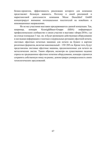 67
бизнес-проектом, эффективность реализации которого для компании
представляет большую важность. Поэтому в своей рекламной и
маркетинговой деятельности компания Messe Dusseldorf GmbH
концентрирует внимание потенциальных посетителей на новейших и
инновационных направлениях.
Но не все участники выставки придерживаются данной концепции. Так,
например, концерн Koenig&Bauer-Gruppe (KBA) информирует
профессиональное сообщество о своем участии в выставке «drupa-2016», где
на стенде площадью 3 тыс. кв. м будет размещено действующее оборудование
и наглядная информация о газетных и журнальных ротациях офсетной печати,
листовых офсетных печатных машинах для печати на бумаге и картоне
различных форматов, включая максимальный – 130×205 см. Кроме того, будут
представлены листовые офсетные машины, предназначенные для печати на
металлических листах. Таким образом, несмотря на существенное падение
спроса на традиционное офсетное печатное оборудование, концерн стремится
сохранить собственную нишу на рынке, демонстрируя универсальность своих
технологических предложений.
 